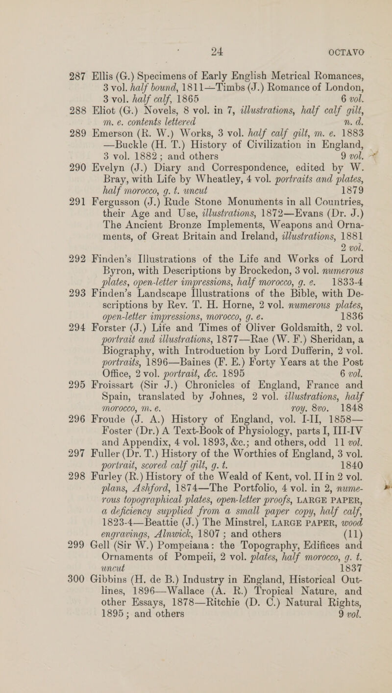 ye OCTAVO 287 Ellis (G.) Specimens of Early English Metrical Romances, 3 vol. half bound, 1811—Timbs (J.) Romance of London, 3 vol. half calf, 1865 6 vol. 288 Eliot (G.) Novels, 8 vol. in 7, dJlustrations, half calf gilt, m. e. contents lettered n. d. 289 Emerson (R. W.) Works, 3 vol. half calf gilt, m. e. 1883 3 vol. 1882; and others 9 vol. 290 Evelyn (J.) Diary and Correspondence, edited by W. Bray, with Life by Wheatley, 4 vol. portraits and plates, half morocco, g. t. uncut 1879 291 Fergusson (J.) Rude Stone Monuments in all Countries, their Age and Use, dlustrations, 1872—Evans (Dr. J.) The Ancient Bronze Implements, Weapons and Orna- ments, of Great Britain and Ireland, dJlustrations, 1881 2 vol. 292 Finden’s Illustrations of the Life and Works of Lord Byron, with Descriptions by Brockedon, 3 vol. numerous plates, open-letter wmpressions, half morocco, g.2¢. 1833-4 293 Finden’s Landscape Illustrations of the Bible, with De- scriptions by Rev. T. H. Horne, 2 vol. numerous plates, open-letter impressions, Morocco, g. e. 1836 294 Forster (J.) Life and Times of Oliver Goldsmith, 2 vol. portrait and illustrations, 1877—Rae (W. F.) Sheridan, a Biography, with Introduction by Lord Dufferin, 2 vol. portraits, 1896—Baines (F. E.) Forty Years at the Post Office, 2 vol. portrait, dc. 1895 6 vol. 295 Froissart (Sir J.) Chronicles of England, France and Spain, translated by Johnes, 2 vol. llustrations, half morocco, M. é. roy. 8vo. 1848 296 Froude (J. A.) History of England, vol. I-II, 1858— Foster (Dr.) A Text-Book of Physiology, parts I, III-IV and Appendix, 4 vol. 1893, &amp;c.; and others, odd 11 vol. 297 Fuller (Dr. T.) History of the Worthies of England, 3 vol. portrait, scored calf gult, g. t. 1840 298 Furley (R.) History of the Weald of Kent, vol. II in 2 vol. plans, Ashford, 1874—The Portfolio, 4 vol. in 2, nume- rous topographical plates, open-letter proofs, LARGE PAPER, a deficiency supplied from a small paper copy, half calf, 1823-4— Beattie (J.) The Minstrel, LARGE PAPER, wood 299 Gell (Sir W.) Pompeiana: the Topography, Edifices and Ornaments of Pompeii, 2 vol. plates, half morocco, g. t. uncut 1837 300 Gibbins (H. de B.) Industry in England, Historical Out- lines, 1896—Wallace (A. R.) Tropical Nature, and other Essays, 1878—Ritchie (D. C.) Natural Rights, 1895; and others 9 vol. y-