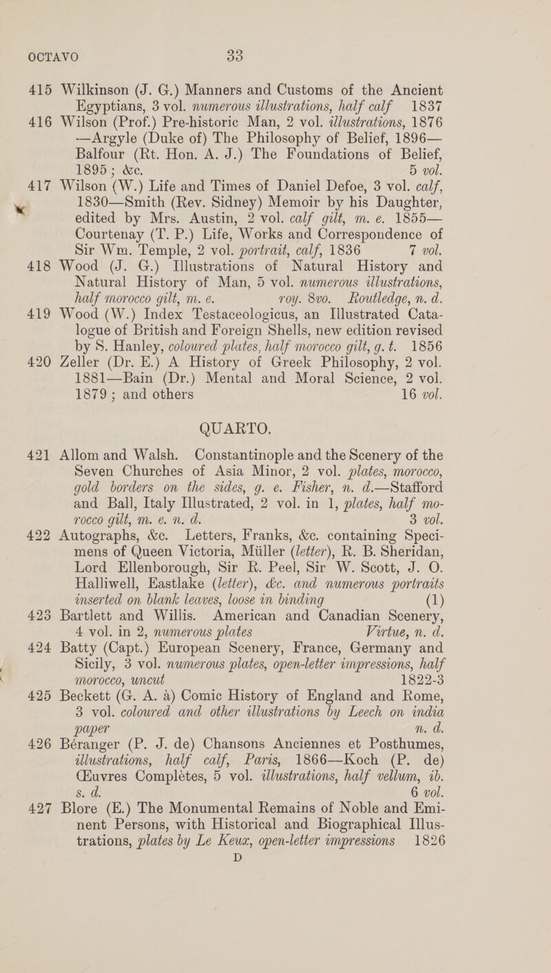 415 Wilkinson (J. G.) Manners and Customs of the Ancient Egyptians, 3 vol. nwmerous alustrations, half calf 1837 416 Wilson (Prof.) Pre-historic Man, 2 vol. dlustrations, 1876 —Argyle (Duke of) The Philosophy of Belief, 1896— Balfour (Rt. Hon. A. J.) The Foundations of Belief, £6953 We: 5 vol. 417 Wilson (W.) Life and Times of Daniel Defoe, 3 vol. calf, 1830—Smith (Rev. Sidney) Memoir by his Daughter, edited by Mrs. Austin, 2 vol. calf gilt, m. e. 1855— Courtenay (T. P.) Life, Works and Correspondence of Sir Wm. Temple, 2 vol. portrait, calf, 1836 7 vol. 418 Wood (J. G.) Illustrations of Natural History and Natural History of Man, 5 vol. numerous illustrations, half morocco gilt, m. e. roy. 8vo. Routledge, n. d. 419 Wood (W.) Index Testaceologicus, an Illustrated Cata- logue of British and Foreign Shells, new edition revised by S. Hanley, coloured plates, half morocco gilt, g.t. 1856 420 Zeller (Dr. E.) A History of Greek Philosophy, 2 vol. 1881—Bain (Dr.) Mental and Moral Science, 2 vol. 1879; and others 16 vol. QUARTO. 421 Allom and Walsh. Constantinople and the Scenery of the Seven Churches of Asia Minor, 2 vol. plates, morocco, gold borders on the sides, g. e. Fisher, n. d.—Stafford and Ball, Italy Illustrated, 2 vol. in 1, plates, half mo- rocco gilt, m. &amp; n. d. 3 vol. 422 Autographs, &amp;c. Letters, Franks, &amp;c. containing Speci- mens of Queen Victoria, Miiller (/etfer), R. B. Sheridan, Lord Ellenborough, Sir R. Peel, Sir W. Scott, J. O. Halliwell, Eastlake (letter), dc. and numerous portraits inserted on blank leaves, loose in binding (1) 423 Bartlett and Willis. American and Canadian Scenery, 4 vol. in 2, numerous plates Virtue, n. d. 424 Batty (Capt.) European Scenery, France, Germany and Sicily, 3 vol. numerous plates, open-letter impressions, half morocco, wncut 1822-3 425 Beckett (G. A. a) Comic History of England and Rome, 3 vol. coloured and other illustrations by Leech on india paper n. a. 426 Béranger (P. J. de) Chansons Anciennes et Posthumes, illustrations, half calf, Paris, 1866—Koch (P. de) (Euvres Completes, 5 vol. illustrations, half vellum, 1b. s. a. 6 vol. 427 Blore (E.) The Monumental Remains of Noble and Emi- nent Persons, with Historical and Biographical Ilus- trations, plates by Le Keux, open-letter vmpressions 1826 D