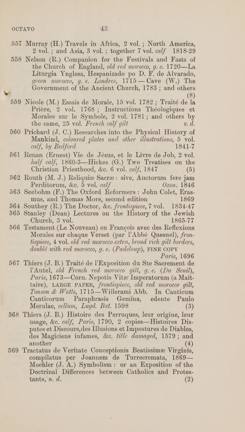 560 567 568 569 the Church of England, old red morocco, g. e. 1720—La Liturgia Ynglesa, Hespanizado po D. F. de Alvarado, green morocco, g. é Londres, 1715—Cave (W.) The Government of the Ancient Church, 1783 ; and others 8 Nicole (M.) Essais de Morale, 15 vol. 1782 ; Traité oe Priere, 2 vol. 1768; Instructions Théologiques et Morales sur le Symbole, 2 vol. 1781; and others by the same, 25 vol. French calf gilt v. d. Prichard (J. C.) Researches into the Physical History of Mankind, coloured plates and other illustrations, 5 vol. calf, by Bedford 1841-7 Renan (Ernest) Vie de Jésus, et le Livre de Job, 2 vol. half calf, 1860-3—-Hickes (G.) Two Treatises on the Christian Priesthood, &amp;c. 6 vol. calf, 1847 (5) Routh (M. J.) Reliquiz Sacre: sive, Auctorum fere jam Perditorum, &amp;ec. 5 vol. calf Oxon. 1846 mus, and Thomas More, second edition 1869 Southey (R.) The Doctor, &amp;c. frontispiece, 7 vol. 1834-47 Stanley (Dean) Lectures on the History of the Jewish Church, 3 vol. 1865-77 Testament (Le Nouveau) en Francois avec des Reflexions Morales sur chaque Verset (par l’Abbé Quesnel), fron- tisprece, 4 vol. old red morocco extra, broad rich gilt borders, doublé with red morocco, g. e. (Padeloup), FINE COPY Paris, 1696 Thiers (J. B.) Traité de ’ Exposition du Ste Sacrement de YAutel, old French red morocco gilt, g.e. (Du Seutl), Paris, 1673—Corn. Nepotis Vitee Imperatorum (a Mait- taire), LARGE PAPER, frontispiece, old red morocco gilt, Tonson &amp; Watts, 1715—Willerami Abb. In Canticum Canticorum Paraphrasis Gemina, edente Paulo Merulae, vellum, Lugd. Bat. 1598 (3) Thiers (J. B.) Histoire des Perruques, leur origine, leur usage, &amp;e. calf, Paris, 1790, 2 copies—Histoires Dis- putes et Discours,des Llusions et Impostures de Diables, des Magiciens infames, &amp;c. title damaged, 1579; and another (4) Tractatus de Veritate Conceptionis Beatissime Virginis, compilatus per Joannem de Turrecremata, 1869— Moehler (J. A.) Symbolism: or an Exposition of the Doctrinal Differences between Catholics and Protes- tants, n. d. (2)