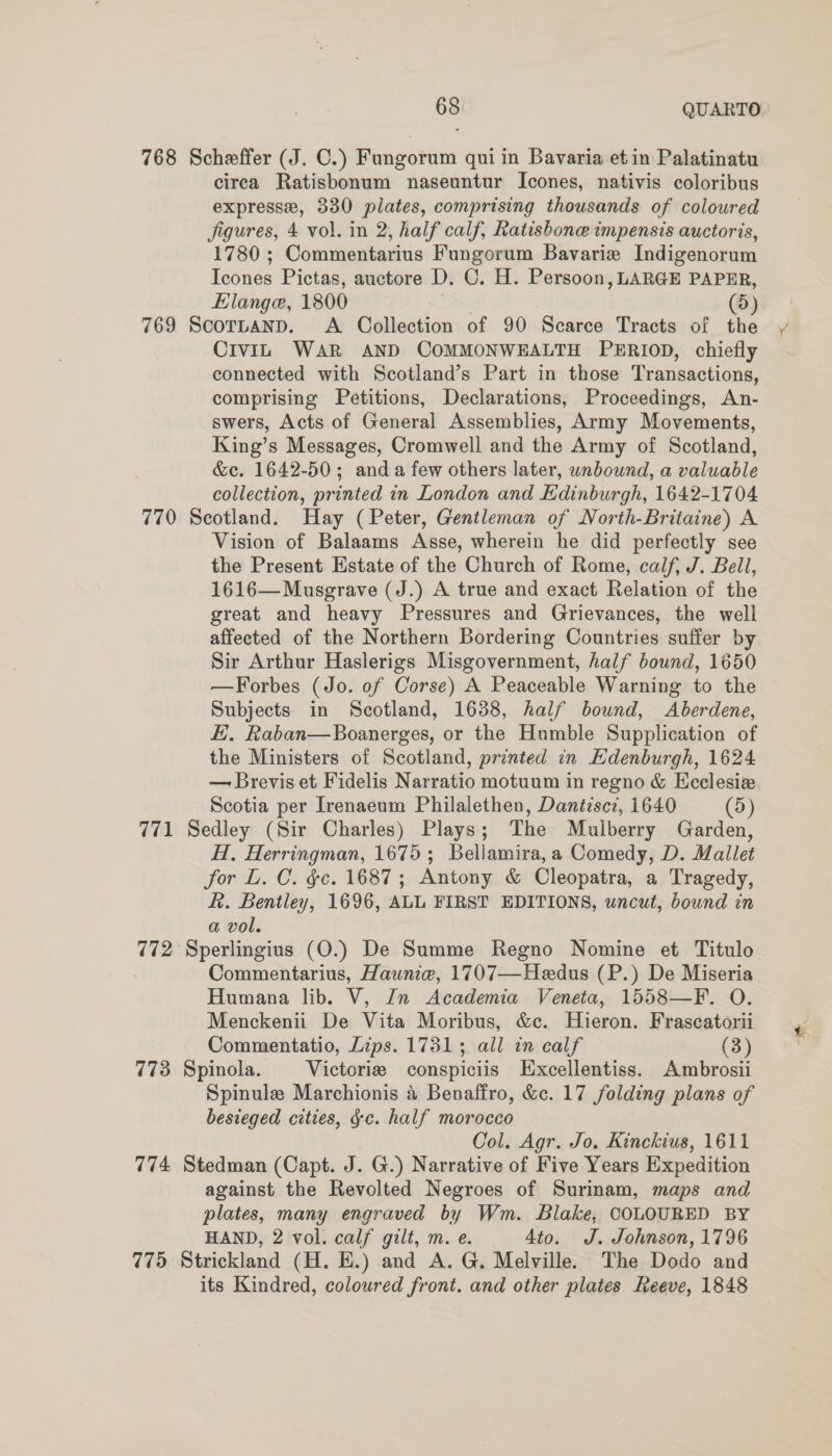768 Scheffer (J. C.) Fungorum qui in Bavaria et in Palatinatu circa Ratisbonum naseuntur Icones, nativis coloribus expresse, 330 plates, comprising thousands of coloured Jigures, 4 vol. in 2, half calf, Ratishone impensis auctoris, 1780 ; Commentarius Fungorum Bavarie Indigenorum Icones Pictas, auctore D. C. H. Persoon, LARGE PAPER, Elange, 1800 . (5) 769 ScortanD. A Collection of 90 Scarce Tracts of the CivIL WAR AND COMMONWEALTH PERIOD, chiefly connected with Scotland’s Part in those Transactions, comprising Petitions, Declarations, Proceedings, An- swers, Acts of General Assemblies, Army Movements, King’s Messages, Cromwell and the Army of Scotland, &amp;c. 1642-50; anda few others later, wnbound, a valuable collection, printed in London and Edinburgh, 1642-1704 770 Scotland. Hay (Peter, Gentleman of North-Britaine) A Vision of Balaams Asse, wherein he did perfectly see the Present Estate of the Church of Rome, calf, J. Bell, 1616—Musgrave (J.) A true and exact Relation of the great and heavy Pressures and Grievances, the well affected of the Northern Bordering Countries suffer by Sir Arthur Haslerigs Misgovernment, half bound, 1650 —Forbes (Jo. of Corse) A Peaceable Warning to the Subjects in Scotland, 1638, half bound, Aberdene, E. Raban—Boanerges, or the Humble Supplication of the Ministers of Scotland, printed in Hdenburgh, 1624 — Brevis et Fidelis Narratio motuum in regno &amp; Ecclesiz Scotia per Irenaeum Philalethen, Dantzscz, 1640 (5) 771 Sedley (Sir Charles) Plays; The Mulberry Garden, H, Herringman, 1675; Bellamira,a Comedy, D. Mallet for L. C. gc. 1687; Antony &amp; Cleopatra, a Tragedy, R. Bentley, 1696, ALL FIRST EDITIONS, uncut, bound in a vol. 772 Sperlingius (O.) De Summe Regno Nomine et Titulo Commentarius, Haunie, 1707—Heedus (P.) De Miseria Humana lib. V, Zn Academia Veneta, 1558—F. O. Menckenii De Vita Moribus, &amp;c. Hieron. Frascatorii Commentatio, Lips. 1781; all in calf (3) 773 Spinola. Victories conspiciis Excellentiss. Ambrosii Spinule Marchionis 4 Benaffro, &amp;c. 17 folding plans of besieged cities, gc. half morocco Col. Agr. Jo. Kinckius, 1611 774 Stedman (Capt. J. G.) Narrative of Five Years Expedition against the Revolted Negroes of Surinam, maps and plates, many engraved by Wm. Blake, COLOURED BY HAND, 2 vol. calf gilt, m. e. Ato. J. Johnson, 1796 775 Strickland (H. E.) and A. G. Melville. The Dodo and its Kindred, coloured front. and other plates Reeve, 1848