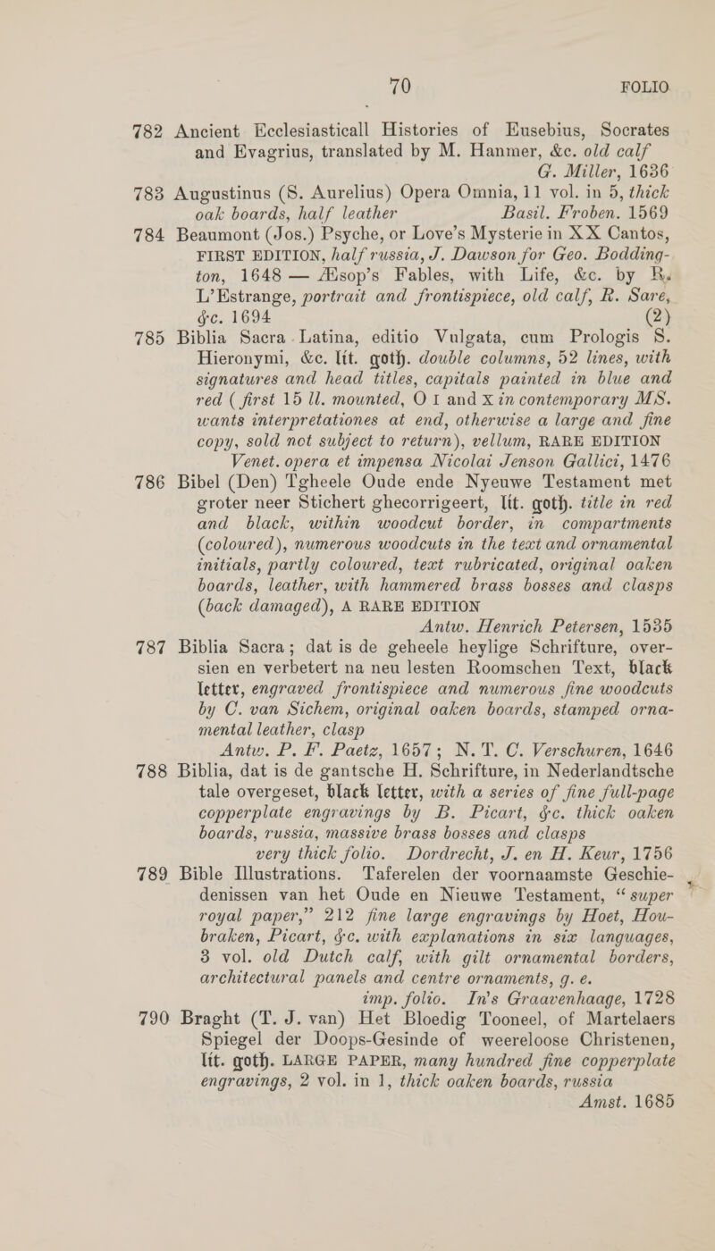 782 Ancient Ecclesiasticall Histories of Eusebius, Socrates and Evagrius, translated by M. Hanmer, &amp;c. old calf 783 Augustinus (S. Aurelius) Opera Omnia, 11 vol. in 5, thick oak boards, half leather Basil. Froben. 1569 784 Beaumont (Jos.) Psyche, or Love’s Mysterie in X X Cantos, FIRST EDITION, half russia, J. Dawson for Geo. Bodding- ton, 1648 — Alsop’s Fables, with Life, &amp;ce. by R. L’Estrange, portrait and frontispiece, old calf, R. Sare, gc. 1694 (2) 785 Biblia Sacra. Latina, editio Vulgata, cum Prologis 8. Hieronymi, &amp;e. lit. goth. double columns, 52 lines, with signatures and head titles, capitals painted in blue and red ( first 15 ll. mounted, OI and Xin contemporary MS. wants interpretationes at end, otherwise a large and fine copy, sold not subject to return), vellum, RARE EDITION Venet. opera et impensa Nicolai Jenson Gallici, 1476 786 Bibel (Den) Tgheele Oude ende Nyeuwe Testament met groter neer Stichert ghecorrigeert, Itt. goth. title in red and black, within woodcut border, in compartments (coloured), numerous woodcuts in the text and ornamental initials, partly coloured, text rubricated, original oaken boards, leather, with hammered brass bosses and clasps (back damaged), A RARE EDITION Antw. Henrich Petersen, 1535 787 Biblia Sacra; dat is de geheele heylige Schrifture, over- sien en verbetert na neu lesten Roomschen Text, black letter, engraved frontispiece and numerous fine woodcuts by C. van Sichem, original oaken boards, stamped orna- mental leather, clasp Antu. P. F. Paetz, 1657; N.T. C. Verschuren, 1646 788 Biblia, dat is de gantsche H. Schrifture, in Nederlandtsche tale overgeset, black letter, with a series of fine full-page copperplate engravings by B. Picart, gc. thick oaken boards, russia, massive brass bosses and clasps very thick folio. Dordrecht, J. en H. Keur, 1756 789 Bible Illustrations. Taferelen der voornaamste Geschie- denissen van het Oude en Nieuwe Testament, “ swper royal paper,” 212 fine large engravings by Hoet, Hou- braken, Picart, &amp;c. with explanations in six languages, 3 vol. old Dutch calf, with gilt ornamental borders, architectural panels and centre ornaments, g. é. imp. folio. In’s Graavenhaage, 1728 790 Braght (T. J. van) Het Bloedig Tooneel, of Martelaers Spiegel der Doops-Gesinde of weereloose Christenen, lit. goth. LARGE PAPER, many hundred fine copperplate engravings, 2 vol. in 1, thick oaken boards, russia Amst. 1685