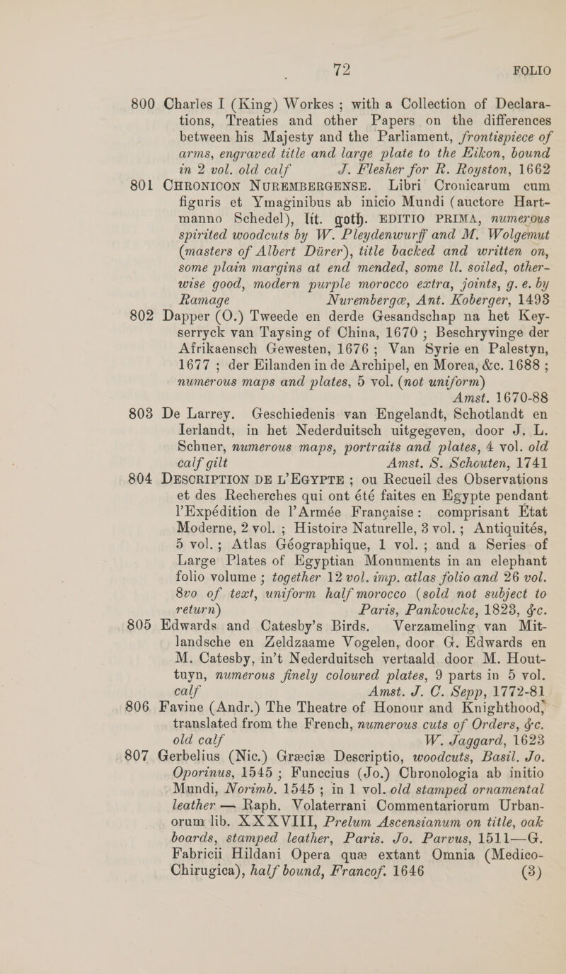 800 Charles I (King) Workes ; with a Collection of Declara- tions, Treaties and other Papers on the differences between his Majesty and the Parliament, frontispiece of arms, engraved title and large plate to the Eikon, bound wn 2 vol. old calf J. Flesher for R. Royston, 1662 801 CHRONICON NUREMBERGENSE. Libri Cronicarum cum figuris et Ymaginibus ab inicio Mundi (auctore Hart- manno Schedel), Itt. goth. EDITIO PRIMA, numerous spirited woodcuts by W. Pleydenwurff and M. Wolgemut (masters of Albert Diirer), title backed and written on, some plain margins at end mended, some ll. soiled, other- wise good, modern purple morocco extra, joints, g. e. by Ramage Nuremberge, Ant. Koberger, 1493 802 Dapper (O.) Tweede en derde Gesandschap na het Key- serryck van Taysing of China, 1670 ; Beschryvinge der Afrikaensch Gewesten, 1676; Van Syrie en Palestyn, 1677 ; der Hilanden in de Archipel, en Morea, &amp;c. 1688 ; numerous maps and plates, 5 vol. (not uniform) Amst. 1670-88 803 De Larrey. Geschiedenis van Engelandt, Schotlandt en Terlandt, in het Nederduitsch uitgegeven, door J. L. Schuer, numerous maps, portraits and plates, 4 vol. old calf gilt Amst. S. Schouten, 1741 804 DESCRIPTION DE L’EGYPTE ; ou Recueil des Observations et des Recherches qui ont été faites en Egypte pendant ’Eixpédition de Armée Francaise: comprisant Ktat Moderne, 2 vol. ; Histoire Naturelle, 3 vol.; Antiquités, 5 vol.; Atlas Géographique, 1 vol.; and a Series of Large Plates of Egyptian Monuments in an elephant folio volume ; together 12 vol. imp. atlas folio and 26 vol. 8vo of text, uniform half morocco (sold not subject to return) Paris, Pankoucke, 1823, &amp;c. 805 Edwards and Catesby’s Birds. Verzameling van Mit- landsche en Zeldzaame Vogelen, door G. Edwards en M. Catesby, in’t Nederduitsch vertaald door M. Hout- tuyn, numerous finely coloured plates, 9 parts in 5 vol. calf Amst. J. C. Sepp, 1772-81 806 Favine (Andr.) The Theatre of Honour and Knighthood; translated from the French, numerous cuts of Orders, &amp;c. old calf W. Jaggard, 1623 807 Gerbelius (Nic.) Grecia Descriptio, woodcuts, Basil. Jo. Oporinus, 1545 ; Funccius (Jo.) Chronologia ab initio Mundi, Norimb. 1545 ; in 1 vol. old stamped ornamental leather — Raph. Volaterrani Commentariorum Urban- orum lib, XX XVIII, Prelum Ascensianum on title, oak boards, stamped leather, Paris. Jo. Parvus, 1511—G. Fabricii Hildani Opera que extant Omnia (Medico-