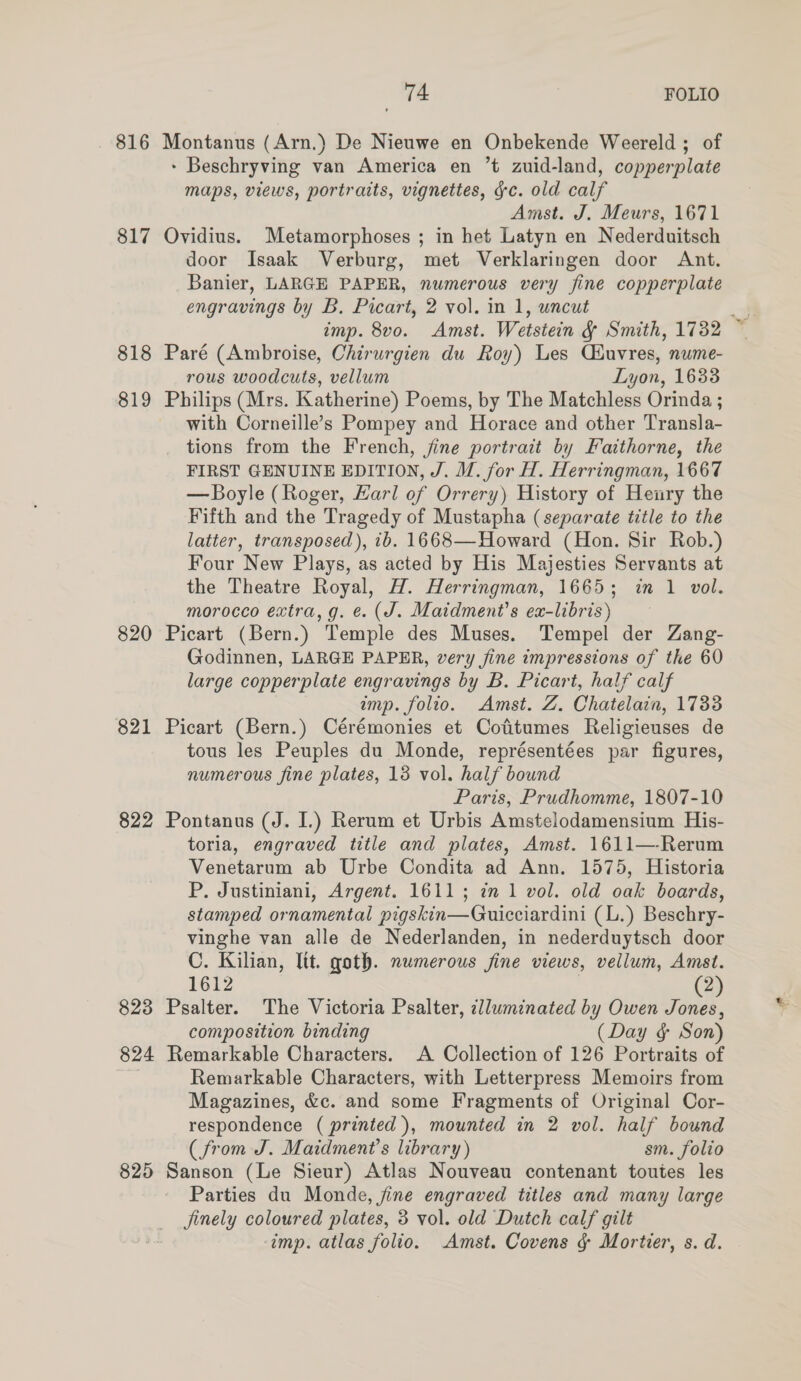 816 817 818 819 820 821 822 823 824 825 74 FOLIO Montanus (Arn.) De Nieuwe en Onbekende Weereld ; of - Beschryving van America en ’t zuid-land, copperplate maps, views, portraits, vignettes, gc. old calf Amst. J. Meurs, 1671 Ovidius. Metamorphoses ; in het Latyn en Nederduitsch door Isaak Verburg, met Verklaringen door Ant. Banier, LARGE PAPER, numerous very fine copperplate engravings by B. Picart, 2 vol. in 1, uncut Paré (Ambroise, Chirurgien du Roy) Les Ciuvres, nume- rous woodcuts, vellum Lyon, 1638 Philips (Mrs. Katherine) Poems, by The Matchless Orinda ; with Corneille’s Pompey and Horace and other Transla- tions from the French, jine portrait by Faithorne, the FIRST GENUINE EDITION, J. M. for H. Herringman, 1667 — Boyle (Roger, Harl of Orrery) History of Henry the Fifth and the Tragedy of Mustapha (separate title to the latter, transposed), ib. 1668—Howard (Hon. Sir Rob.) Four New Plays, as acted by His Majesties Servants at the Theatre Royal, H. Herringman, 1665; in 1 vol. morocco extra, g. ¢. (J. Maidment’s ex-libris) Picart (Bern.) Temple des Muses. Tempel der Zang- Godinnen, LARGE PAPER, very fine impressions of the 60 large copperplate engravings by B. Picart, half calf Picart (Bern.) Cérémonies et Cofitumes Religieuses de tous les Peuples du Monde, représentées par figures, numerous fine plates, 13 vol. half bound Paris, Prudhomme, 1807-10 Pontanus (J. I.) Rerum et Urbis Amstelodamensium His- toria, engraved title and plates, Amst. 1611—-Rerum Venetarum ab Urbe Condita ad Ann. 1575, Historia P. Justiniani, Argent. 1611; in 1 vol. old oak boards, stamped ornamental pigskin—Guicciardini (L.) Beschry- vinghe van alle de Nederlanden, in nederduytsch door C. Kilian, lit. goth. numerous fine views, vellum, Amst. 1612 (2) Psalter. The Victoria Psalter, zlluminated by Owen Jones, composition binding (Day § Son) Remarkable Characters. A Collection of 126 Portraits of Remarkable Characters, with Letterpress Memoirs from Magazines, &amp;c. and some Fragments of Original Cor- (from J. Maidment’s library) sm. folio Sanson (Le Sieur) Atlas Nouveau contenant toutes les Parties du Monde, jine engraved titles and many large jinely coloured plates, 3 vol. old Dutch calf gilt ‘imp. atlas folio. Amst. Covens § Mortier, s. d. *