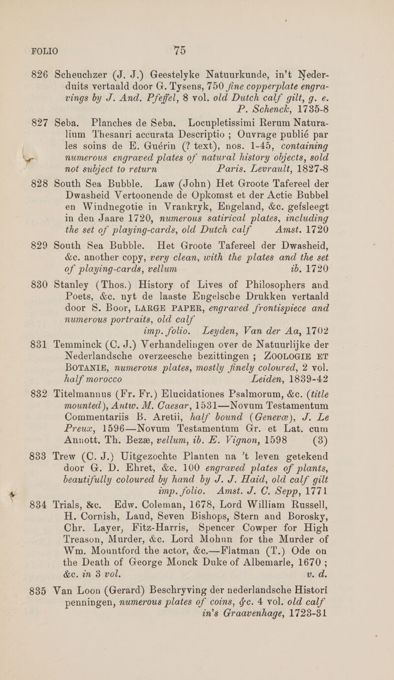 826 Scheuchzer (J. J.) Geestelyke Natuurkunde, in’t Neder- duits vertaald door G. Tysens, 750 fine copperplate engra- vings by J. And. Pfeffel, 8 vol. old Dutch calf gilt, g. e. P. Schenck, 1735-8 827 Seba. Planches de Seba. Locupletissimi Rerum Natura- lium Thesauri accurata Descriptio ; Ouvrage publié par les soins de E. Guérin (? text), nos. 1-45, containing ar numerous engraved plates of natural history objects, sold not subject to return Paris, Levrault, 1827-8 828 South Sea Bubble. Law (John) Het Groote Tafereel der Dwasheid Vertoonende de Opkomst et der Actie Bubbel en Windnegotie in Vrankryk, Engeland, &amp;c. gefsleegt in den Jaare 1720, numerous satirical plates, including the set of playing-cards, old Dutch calf Amst. 1720 829 South Sea Bubble. Het Groote Tafereel der Dwasheid, &amp;c. another copy, very clean, with the plates and the set of playing-cards, vellum 2b. 1720 830 Stanley (Thos.) History of Lives of Philosophers and Poets, &amp;c. nyt de laaste Hngelsche Drukken vertaald door 8. Boor, LARGE PAPER, engraved frontispiece and numerous portraits, old calf imp. folio. Leyden, Van der Aa, 1702 831 Temminck (C. J.) Verhandelingen over de Natuurlijke der Nederlandsche overzeesche bezittingen ; ZOOLOGIE ET BOTANIE, numerous plates, mostly finely coloured, 2 vol. half morocco Leiden, 1839-42 832 Titelmannus (Fr. Fr.) Elucidationes Psalmorum, &amp;c. (title mounted), Antw. M. Caesar, 1531—Novum Testamentum Commentariis B. Aretii, half bound (Geneve), J. Le Preux, 1596—Novum Testamentum Gr. et Lat. cum Annott, Th. Bez, vellum, 1b. E. Vignon, 1598 (3) 833 Trew (C. J.) Uitgezochte Planten na ’t leven getekend door G. D. Ehret, &amp;c. 100 engraved plates of plants, beautifully coloured by hand by J. J. Haid, old calf gilt imp. folio. Amst. J. C. Sepp, 1771 834 Trials, &amp;c. Edw. Coleman, 1678, Lord William Russell, H. Cornish, Laud, Seven Bishops, Stern and Borosky, Chr. Layer, Fitz-Harris, Spencer Cowper for High Treason, Murder, &amp;c. Lord Mohun for the Murder of Wm. Mountford the actor, &amp;c.—Flatman (T.) Ode on the Death of George Monck Duke of Albemarle, 1670 ; &amp;c. in 3 vol. v. d. 835 Van Loon (Gerard) Beschryving der nederlandsche Histori penningen, numerous plates of coins, gc. 4 vol. old calf in’s Graavenhage, 1723-31