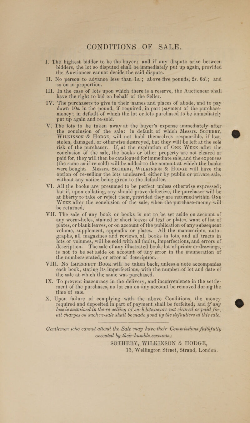 CONDITIONS OF SALE. I. The highest bidder to be the buyer; and if any dispute arise between bidders, the lot so disputed shall be immediately put up again, provided the Auctioneer cannot decide the said dispute. II. No person to advance less than 1s.; above five pounds, 2s. 6d.; and so on in proportion. III. In the case of lots upon which there is a reserve, the Auctioneer shall have the right to bid on behalf of the Seller. IV. The purchasers to give in their names and places of abode, and to pay down 10s. in the pound, if required, in part payment of the purchase- money; in default of which the lot or lots purchased to be immediately put up again and re-sold. V. The lots to be taken away at the buyer’s expense immediately after the conclusion of the sale; in default of which Messrs. SoTHEsy, WILKINSON &amp; HopGE, will not hold themselves responsible, if lost, stolen, damaged, or otherwise destroyed, but they will be left at the sole risk of the purchaser. If, at the expiration of ONE WEEK after the conclusion of the sale, the books or other property are not cleared or paid for, they will then be catalogued for immediate sale, and the expenses (the same as if re-sold) will be added to the amount at which the books were bought. Messrs. SoTHEBY, WILKINSON &amp; HopGE will have the option of re-selling the lots uncleared, either by public or private sale, without any notice being given to the defaulter. VI. All the books are presumed to be perfect unless otherwise expressed ; but if, upon collating, any should prove defective, the purchaser will be at liberty to take or reject them, provided they are returned within ONE WEEK after the conclusion of the sale, when the purchase-money will be returned. VII. The sale of any book or books is not to be set aside on account of any worm-holes, stained or short leaves of text or plates, want of list of plates, or blank leaves, or on account of the publication of any subsequent volume, supplement, appendix or plates. All the manuscripts, auto- graphs, all magazines and reviews, all books in lots, and all tracts in lots or volumes, will be sold with all faults, imperfections, and errors of description. The sale of any illustrated book, lot of prints or drawings, is not to be set aside on account of any error in the enumeration of the numbers stated, or error of description. VIII. No Imperrecr: Boox will be taken back, unless a note accompanies each book, stating its imperfections, with the number of lot and date of the sale at which the same was purchased. 1X. To prevent inaccuracy in the delivery, and inconvenience in the settle- ment of the purchases, no lot can on any account be removed during the time of sale. X. Upon failure of complying with the above Conditions, the money required and deposited in part of payment shall be forfeited; and 7f any loss ts sustained in the re selling of such lots.as.are not cleared or paid for, all charges on such re-sale shall be made good by the defaulters at this sale.  Gentlemen who cannot attend the Sale may have their Commissions faithfully executed by their humble servants, SOTHEBY, WILKINSON &amp; HODGE, 13, Wellington Street, Strand, London.