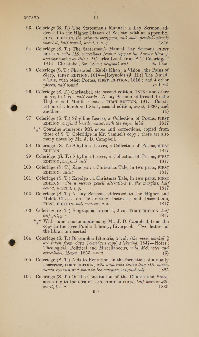 93 94 96 97 98 99 100 101 102 103 104 105 106 Coleridge (S. T.) The Statesman’s Manual: a Lay Sermon, ad- dressed to the Higher Classes of Society, with an Appendix, FIRST EDITION, the original wrappers, and some printed extracts inserted, half bound, uncut, t. e. g. 1816 EDITION, with MS. corrections from a copy in the Forster library, and inscription on title ; ‘‘ Charles Lamb from S. T. Coleridge,” 1816—Christabel, &amp;c. 1816 ; original calf in 1 vol. Coleridge (S. T.) Christabel ; Kubla Khan ; a Vision ; the Pains of Sleep, FIRST EDITION, 1816—[Reynolds (J. H.)| The Naiad, a Tale, with other Poems, FIRST EDITION, 1816 ; and 4 other pieces, half bound im 1 vol. Coleridge (S. T.) Christabel, etc. second edition, 1816 ; and other pieces, in 1 vol. half russia—A Lay Sermon addressed to the Higher and Middle Classes, FIRST EDITION, 1817—Consti- tution of Church and State, second edition, wncut, 1830; and another (4) Coleridge (S. T.) Sibylline Leaves, a Collection of Poems, FIRST EDITION, original boards, uncut, with the paper label 1817 those of 8. T. Coleridge in Mr. Samuel’s copy ; there are also many notes by Mr. J. D. Campbell. Coleridge (S. T.) Sibylline Leaves, a Collection of Poems, FIRST EDITION 1817 Coleridge (S. T.) Sibylline Leaves, a Collection of Poems, FIRST EDITION, original calf Ishi Coleridge (S. T.) Zapolya : a Christmas Tale, in two parts, FIRST EDITION, wncut 1817 Coleridge (S. T.) Zapolya : a Christmas Tale, in two parts, FIRST EDITION, with numerous pencil alterations in the margins, half bound, uncut, t. e. g. 1817 Coleridge (S. T.) A Lay Sermon, addressed to the Higher and Middle Classes on the existing Distresses and Discontents, FIRST EDITION, half morocco, g. e. 1817 Coleridge (S. T.) Biographia Literaria, 2 vol. FIRST EDITION, half calf gilt, y. é. 1817 copy in the Free Public Library, Liverpool. Two letters of the librarian inserted. Coleridge (S. T.) Biographia Literaria, 2 vol. (the notes marked § are taken from Sara Coleridge’s copy) Pickering, 1847—Notes : Theological, Political and Miscellaneous, with MS. notes and corrections, Moxon, 1853, uncut (3) Coleridge (S. T.) Aids to Reflection, in the formation of a manly character, FIRST EDITION, with numerous interesting MS. memo- randa inserted and notes in the margins, original calf 1825 Coleridge (S. T.) On the Constitution of the Church and State, according to the idea of each, FIRST EDITION, half morocco gilt, uncut, t. €. g. 1830 B3