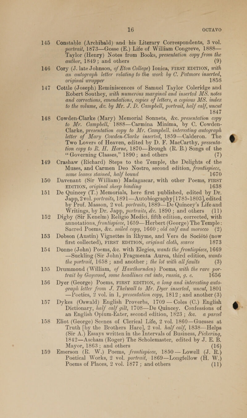 145 146 147 148 149 150 151 152 153 154 155 156 157 158 159 ‘ portrait, 1873—Gosse (E.) Life of William Congreve, 1888— Taylor (Henry) Notes from Books, presentation copy from the author, 1849; and others (9) Cory (J. late Johnson, of Eton College) Ionica, FIRST EDITION, with an autograph letter relating to the work by C. Patmore inserted, original wrapper 1858 Cottle (Joseph) Reminiscences of Samuel Taylor Coleridge and Robert Southey, with numerous marginal and inserted MS. notes and corrections, emendations, copies of letters, a copious MS. index to the volume, kc. by Mr. J. D. Campbell, portrait, half calf, uncut 1847 Cowden-Clarke (Mary) Memorial Sonnets, &amp;c. presentation copy to Mr. Campbell, 1888—Carmina Minima, by C. Cowden- Clarke, presentation copy to Mr. Campbell, interesting autograph letter of Mary Cowden-Clarke inserted, 1859—Calderon. The Two Lovers of Heaven, edited by D. F. MacCarthy, presenta- tion copy to hk. H. Horne, 1870—Brough (Rh. B.) Songs of the ‘“‘ Governing Classes,” 1890; and others (7) Crashaw (Richard) Steps to the Temple, the Delights of the Muses, and Carmen Deo Nostro, second edition, frontispiece, some leaves stained, half bound 1670 Davenant (Sir William) Madagascar, with other Poems, FIRST EDITION, original sheep binding 1638 De Quincey (T.) Memorials, here first published, edited by Dr. Japp, 2 vol. portracts, 1891—Autobiography|[1785-1803], edited by Prof. Masson, 2 vol. portraits, 1889—De Quincey’s Life and Writings, by Dr. Japp, portraits, dc. 1890 ; and others (11) Digby (Sir Kenelm) Religio Medici, fifth edition, corrected, with annotations, frontispiece, 1659— Herbert (George) The Temple: Sacred Poems, &amp;c. soiled copy, 1660 ; old calf and morocco (2) Dobson (Austin) Vignettes in Rhyme, and Vers de Société (now first collected), FIRST EDITION, original cloth, scarce 1873 Donne (John) Poems, &amp;c. with Elegies, wants the frontispiece, 1669 —Suckling (Sir John) Fragmenta Aurea, third edition, wants the portrait, 1658 ; and another ; the lot with all faults (3) Drummond (William, of Hawithornden) Poems, with the rare por- trait by Guywood, some headlines cut into, russia, 9. e. 1656 Dyer (George) Poems, FIRST EDITION, a long and interesting auto- graph letter from J. Thelwall to Mr. Dyer inserted, uncut, 1801 — Poetics, 2 vol. in 1, presentation copy, 1812 ; and another (3) Dykes (Oswald) English Proverbs, 1709 — Coles (C.) English Dictionary, half calf gilt, 1708—De Quincey. Confessions of an English Opium-Eater, second edition, 1823; &amp;c. a parcel Hliot (George) Scenes of Clerical Life, 2 vol. 1860—Guesses at Truth [by the Brothers Hare], 2 vol. half calf, 1838—-Helps (Sir A.) Essays written in the Intervals of Business, Pickering, 1842—Ascham (Roger) The Scholemaster, edited by J. E. B. Mayor, 1863; and others (16) Emerson (R. W.) Poems, frontispiece, 1850 — Lowell (J. R.) Poetical Works, 2 vol. portrait, 1869—Longfellow (H. W.)