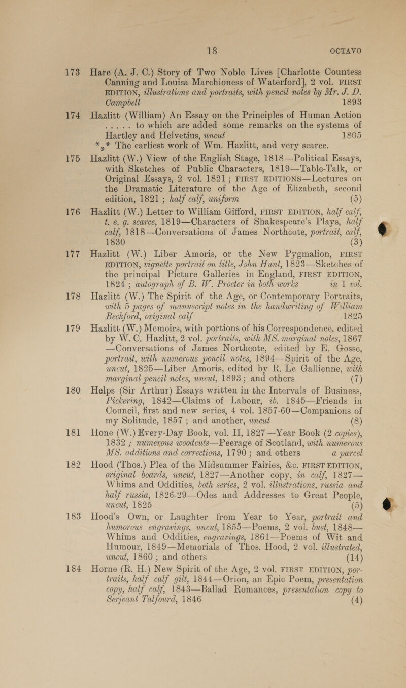 173 174 175 176 ge 178 179 180 181 182 183 184 18 OCTAVO Hare (A. J. C.) Story of Two Noble Lives [Charlotte Countess _ Canning and Louisa Marchioness of Waterford], 2 vol. FIRST EDITION, illustrations and portraits, with pencil notes by Mr. J. D. Campbell 1893 Hazlitt (William) An Essay on the Principles of Human Action ee < to which are added some remarks on the systems of Hartley and Helvetius, uncut 1805 *,* The earliest work of Wm. Hazlitt, and very scarce. Hazlitt (W.) View of the English Stage, 1818—Political Essays, with Sketches of Public Characters, 1819—Table-Talk, or Original Essays, 2 vol. 1821; FIRST EDITIONS—Lectures on the Dramatic Literature of the Age of Elizabeth, second edition, 1821 ; half calf, uniform (5) Hazlitt (W.) Letter to William Gifford, FIRST EDITION, half caif, t. €. g. scarce, 1819—Characters of Shakespeare’s Plays, half calf, 1818—Conversations of James Northcote, portrait, cal 1830 Hazlitt (W.) Liber Amoris, or the New Pygmalion, FIRST EDITION, vignette portract on title, John Hunt, 1823—Sketches of the principal Picture Galleries in England, FIRST EDITION, 1824 ; autograph of B. W. Procter wn both works m 1 vol. Hazlitt (W.) The Spirit of the Age, or Contemporary Portraits, with 5 pages of manuscript notes in the handwriting of William Beckford, original calf 1825 Hazlitt (W.) Memoirs, with portions of his Correspondence, edited by W.C. Hazlitt, 2 vol. portraits, with MS. marginal notes, 1867 —Conversations of James Northcote, edited by E. Gosse, portrait, with numerous pencil notes, 1894—Spirit of the Age, uncut, 1825—Liber Amoris, edited by R. Le Gallienne, with marginal pencil notes, uncut, 1893; and others (7) Helps (Sir Arthur) Essays written in the Intervals of Business, Pickering, 1842—Claims of Labour, 7b. 1845—Friends in Council, first and new series, 4 vol. 1857-60—Companions of my Solitude, 1857 ; and another, wncut (8) Hone (W.) Every-Day Book, vol. I, 1827—Year Book (2 copies), 1832 ; numerous woodcuts—Peerage of Scotland, with numerous MS. additions and corrections, 1790 ; and others a parcel Hood (Thos.) Plea of the Midsummer Fairies, &amp;c. FIRST EDITION, original boards, uncut, 1827—Another copy, in calf, 1827— Whims and Oddities, both series, 2 vol. illustrations, russia and half russia, 1826-29—Odes and Addresses to Great People, uncut, 1825 (5) Hood’s Own, or Laughter from Year to Year, portrait and humorous engravings, uncut, 1855—Poems, 2 vol. bust, 1848— Whims and Oddities, engravings, 1861—-Poems of Wit and Humour, 1849—Memorials of Thos. Hood, 2 vol. tlustrated, uncut, 1860 ; and others (14) Horne (R. H.) New Spirit of the Age, 2 vol. FIRST EDITION, por- traits, half calf gilt, 1844—Orion, an Epic Poem, presentation COPY, ‘half calf, 1843—Ballad Romances, presentation copy to