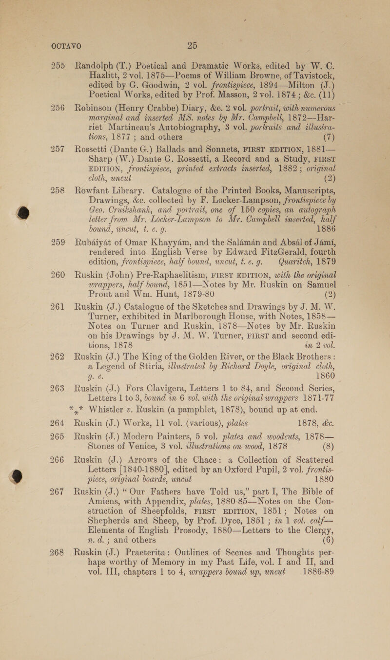 259 268 Randolph (T.) Poetical and Dramatic Works, edited by W. C. Hazlitt, 2 vol. 1875—Poems of William Browne, of Tavistock, edited by G. Goodwin, 2 vol. frontispiece, 1894—Milton (J.) Poetical Works, edited by Prof. Masson, 2 vol. 1874 ; &amp;. (11) marginal and inserted MS. notes by Mr. Campbell, 1872—-Har- riet Martineau’s Autobiography, 3 vol. portraits and allustra- tzons, 1877 ; and others 3 (7) Rossetti (Dante G.) Ballads and Sonnets, FIRST EDITION, 1881— Sharp (W.) Dante G. Rossetti, a Record and a Study, FIRST EDITION, frontispiece, printed extracts mserted, 1882; original cloth, uncut (2) Rowfant Library. Catalogue of the Printed Books, Manuscripts, Drawings, &amp;c. collected by F. Locker-Lampson, frontispiece by Geo. Crukshank, and portrait, one of 150 copies, an autograph letter from Mr. Locker-Lampson to Mr. Campbell inserted, half bound, uncut, t. é. g. 1886 Rubaiyat of Omar Khayyam, and the Salaman and Absal of Jami, rendered into English Verse by Edward FitzGerald, fourth edition, frontispiece, half bound, uncut, t.e.g9. Quaritch, 1879 Ruskin (John) Pre-Raphaelitism, FIRST EDITION, with the original wrappers, half bound, 1851—Notes by Mr. Ruskin on Samuel Prout and Wm. Hunt, 1879-80 (2) Ruskin (J.) Catalogue of the Sketches and Drawings by J. M. W. Turner, exhibited in Marlborough House, with Notes, 1858— Notes on Turner and Ruskin, 1878—Notes by Mr. Ruskin on his Drawings by J. M. W. Turner, FIRST and second edi- tions, 1878 in 2 vol. Ruskin (J.) The King of the Golden River, or the Black Brothers : a Legend of Stiria, illustrated by Richard Doyle, original cloth, O26. 1860 Ruskin (J.) Fors Clavigera, Letters 1 to 84, and Second Series, Letters 1 to 3, bound in 6 vol. with the original wrappers 1871-77 Ruskin (J.) Works, 11 vol. (various), plates 1878, de. Ruskin (J.) Modern Painters, 5 vol. plates and woodcuts, 1878— Stones of Venice, 3 vol. illustrations on wood, 1878 (8) Ruskin (J.) Arrows of the Chace: a Collection of Scattered Letters [1840-1880], edited by an Oxford Pupil, 2 vol. frontis- prece, original boards, uncut 1880 Ruskin (J.) “ Our Fathers have Told us,” part I, The Bible of Amiens, with Appendix, plates, 1880-85—Notes on the Con- struction of Sheepfolds, FIRST EDITION, 1851; Notes on Shepherds and Sheep, by Prof. Dyce, 1851 ; an 1 vol. calf— Hlements of English Prosody, 1880—Letters to the Clergy, n.d. ; and others (6) Ruskin (J.) Praeterita: Outlines of Scenes and Thoughts per- haps worthy of Memory in my Past Life, vol. I and II, and