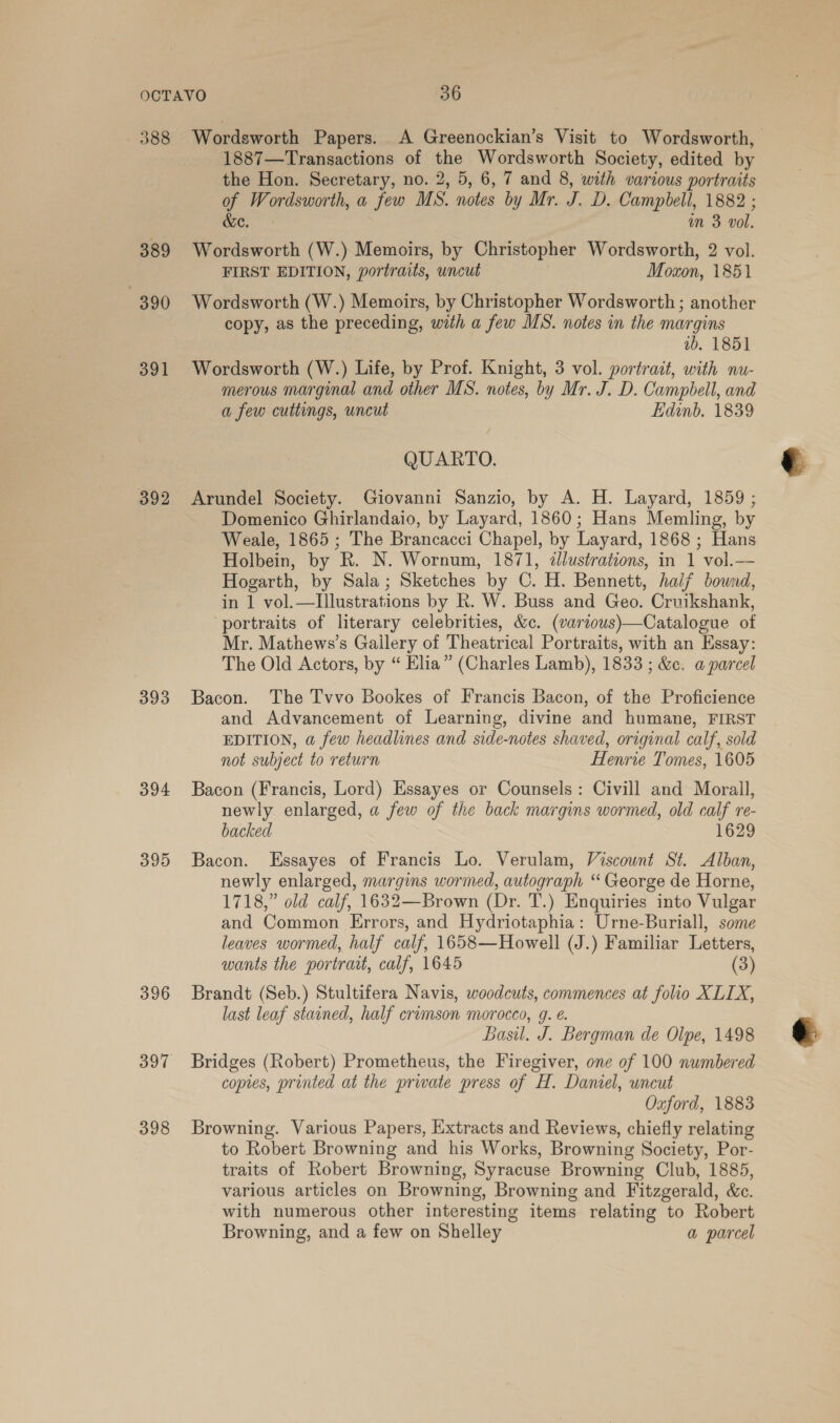 388 389 390 391 393 394 395 396 397 398 Wordsworth Papers. A Greenockian’s Visit to Wordsworth, 1887—Transactions of pe Wordsworth Society, edited by the Hon. Secretary, no. 2, 5, 6, 7 and 8, with various portraits qT Wordsworth, a few MS. notes by Mr. J. D. Campbell, 1882 ; in 3 vol. Faia (W.) Memoirs, by Christopher Wordsworth, 2 vol. FIRST EDITION, portraits, uncut Moxon, 1851 Wordsworth (W.) Memoirs, by Christopher Wordsworth ; another copy, as the preceding, with a few MS. notes in the margins ib. 1851 Wordsworth (W.) Life, by Prof. Knight, 3 vol. portrait, with nu- merous marginal and other MS. notes, by Mr. J. D. Campbell, and a few cuttings, uncut Edinb. 1839 QUARTO. Arundel Society. Giovanni Sanzio, by A. H. Layard, 1859 ; Domenico Ghirlandaio, by Layard, 1860; Hans Memling, by Weale, 1865 ; The Brancacci Chapel, by Layard, 1868 ; Hans Holbein, by R. N. Wornum, 1871, dlustrations, in 1 vol.— Hogarth, by Sala; Sketches by C. H. Bennett, half bownd, in 1 vol.—Illustrations by R. W. Buss and Geo. Cruikshank, ‘portraits of literary celebrities, &amp;c. (various)—Catalogue of Mr. Mathews’s Gailery of Theatrical Portraits, with an Essay: The Old Actors, by “ Elia” (Charles Lamb), 1833 ; &amp;. a parcel Bacon. The Tvvo Bookes of Francis Bacon, of the Proficience and Advancement of Learning, divine and humane, FIRST EDITION, a few headlines and side-notes shaved, original calf, sold not subject to return Henrie Tomes, 1605 Bacon (Francis, Lord) Essayes or Counsels: Civill and Morall, newly enlarged, a few of the back margins wormed, old calf re- backed 1629 Bacon. LEssayes of Francis Lo. Verulam, Viscount St. Alban, newly enlarged, margins wormed, autograph “ George de Horne, 1718,” old calf, 1632—Brown (Dr. T.) Enquiries into Vulgar and Common Errors, and Hydriotaphia: Urne-Buriall, some leaves wormed, half calf, 1658—Howell (J.) Familiar Letters, wants the portrait, calf, 1645 (3) Brandt (Seb.) Stultifera Navis, woodcuts, commences at folio XLIX, last leaf stained, half cromson morocco, 9. e. Basil. J. Bergman de Olpe, 1498 Bridges (Robert) Prometheus, the Firegiver, one of 100 numbered copies, printed at the private press of H. Daniel, uncut Oxford, 1883 Browning. Various Papers, Extracts and Reviews, chiefly relating to Robert Browning and his Works, Browning Society, Por- traits of Robert Browning, Syracuse Browning Club, 1885, various articles on Browning, Browning and F itzgerald, &amp;e. with numerous other interesting items relating to Robert Browning, and a few on Shelley a parcel