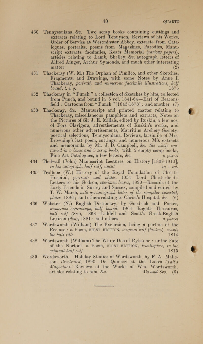 430 431 432 434 435 436 437 438 439 40 : QUARTO Tennysoniana, &amp;c. Two scrap books containing cuttings and extracts relating to Lord Tennyson, Reviews of his Works, Order of Service at Westminster Abbey, extracts from Cata- logues, portraits, poems from Magazines, Parodies, Manu- script extracts, facsimiles, Keats Memorial (varzous papers), articles relating to Lamb, Shelley, &amp;c. autograph letters of Alfred Ainger, Arthur Symonds, and much other interesting matter (2) Thackeray (W. M.) The Orphan of Pimlico, and other Sketches, Fragments, and Drawings, with some Notes by Anne I. Thackeray, portrait, and numerous facsimile illustrations, half bound, t. @. g. 1876 Thackeray in ‘‘ Punch,” a collection of Sketches by him, collected from Punch, and bound in 5 vol. 1841-64—Earl of Beacons- field : Cartoons from “ Punch ” [1843-1878]; and another (7) Thackeray, &amp;c. Manuscript and printed matter relating to Thackeray, miscellaneous pamphlets and extracts, Notes on the Pictures of Sir J. E. Millais, edited by Ruskin, a few nos. of Fors Clavigera, advertisements of Ruskin’s works, and numerous other advertisements, Mauritius Archery Society, poetical selections, Tennysoniana, Reviews, facsimile of Mrs. Browning’s last poem, cuttings, and numerous MS. extracts and memoranda by Mr. J. D. Campbell, &amp;c. the whole con- tained in 5 boxes and 3 scrap books, with 2 empty scrap books, Fine Art Catalogues, a few letters, &amp;c. a parcel Thelwall (John) Manuscript Lectures on History [1809-1810], in las autograph, half calf, uncut im 1 vol. Trollope (W.) History of the Royal Foundation of Christ’s Hospital, portraits and plates, 1834—Lord Chesterfield’s Letters to his Godson, specomen leaves, 1890—Records of the Early Friends in Surrey and Sussex, compiled and edited by T. W. Marsh, with an autograph letter of the compiler inserted, plates, 1886 ; and others relating to Christ’s Hospital, &amp;c. (6) Webster (N.) English Dictionary, by Goodrich and Porter, numerous engravings, half bound, 1864—Roget’s Thesaurus, half calf (8vo), 1868—Liddell and Scott’s Greek-English Lexicon (8vo), 1881 ,; and others a parcel Wordsworth (William) The Excursion, being a portion of the Recluse : a Poem, FIRST EDITION, original calf (broken), wants the half title 1814 Wordsworth (William) The White Doe of Rylstone : or the Fate of the Nortons, a Poem, FIRST EDITION, frontispiece, in the original half calf 1815 Wordsworth. Holiday Studies of Wordsworth, by F. A. Malle- son, illustrated, 1890—De Quincey at the Lakes (TZazt’s Magazine)—Reviews of the Works of Wm. Wordsworth, articles relating to him, &amp;c. 4to and 8vo. (6)