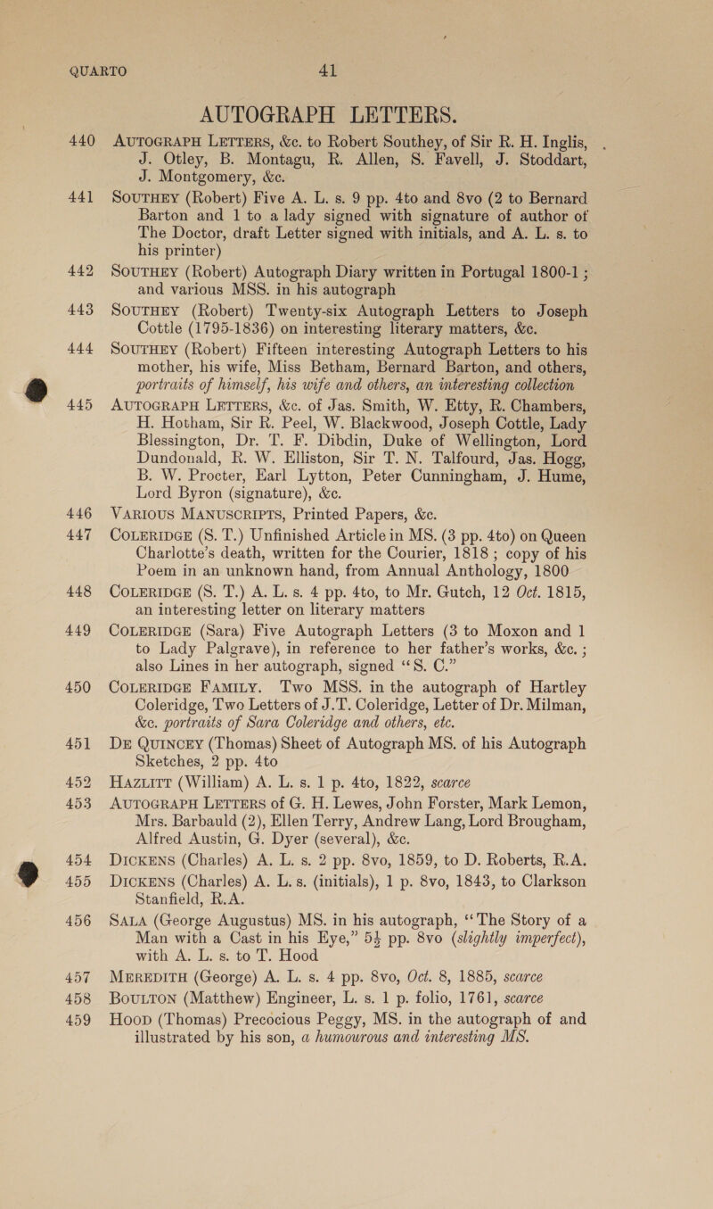 440 44] 442 443 t44 445 446 447 AUTOGRAPH LETTERS. AUTOGRAPH LETTERS, &amp;c. to Robert Southey, of Sir R. H. Inglis, J. Otley, B. Montagu, R. Allen, S. Favell, J. Stoddart, J. Montgomery, &amp;c. SOUTHEY (Robert) Five A. L. s. 9 pp. 4to and 8vo (2 to Bernard Barton and 1 to a lady signed with signature of author of The Doctor, draft Letter signed with initials, and A. L. s. to his printer) SOUTHEY (Robert) Autograph Diary written in Portugal 1800-1 ; and various MSS. in his autograph SOUTHEY (Robert) Twenty-six Autograph Letters to Joseph Cottle (1795-1836) on interesting literary matters, &amp;e. SoutHEY (Robert) Fifteen interesting Autograph Letters to his mother, his wife, Miss Betham, Bernard Barton, and others, portraits of himself, his wife and others, an interesting collection AUTOGRAPH LETTERS, &amp;c. of Jas. Smith, W. Etty, R. Chambers, H. Hotham, Sir R. Peel, W. Blackwood, Joseph Cottle, Lady Blessington, Dr. T. F. Dibdin, Duke of Wellington, Lord Dundonald, h. W. Elliston, Sir T. N. Talfourd, Jas. Hogg, B. W. Procter, Earl Lytton, Peter Cunningham, J. Hume, Lord Byron (signature), &amp;c. VARIOUS MANUSCRIPTS, Printed Papers, &amp;c. COLERIDGE (S. T.) Unfinished Article in MS. (3 pp. 4to) on Queen Charlotte’s death, written for the Courier, 1818 ; copy of his Poem in an unknown hand, from Annual Anthology, 1800 COLERIDGE (S. T.) A. L. s. 4 pp. 4to, to Mr. Gutch, 12 Océ. 1815, an interesting letter on literary matters COLERIDGE (Sara) Five Autograph Letters (3 to Moxon and 1 to Lady Palgrave), in reference to her father’s works, &amp;c. ; also Lines in her autograph, signed ‘“‘S. C.” CoLERIDGE Famity. Two MSS. in the autograph of Hartley Coleridge, Two Letters of J.T’. Coleridge, Letter of Dr. Milman, &amp;c. portraits of Sara Coleridge and others, etc. DE QUINCEY (Thomas) Sheet of Autograph MS. of his Autograph Sketches, 2 pp. 4to Hazuitt (William) A. L. s. 1 p. 4to, 1822, scarce AUTOGRAPH LETTERS of G. H. Lewes, John Forster, Mark Lemon, Mrs. Barbauld (2), Ellen Terry, Andrew Lang, Lord Brougham, Alfred Austin, G. Dyer (several), &amp;c. DICKENS (Charles) A. L. s. 2 pp. 8vo, 1859, to D. Roberts, R.A. DicKENSs (Charles) A. L.s. (initials), 1 p. 8vo, 1843, to Clarkson Stanfield, R.A. SALA (George Augustus) MS. in his autograph, ‘The Story of a Man with a Cast in his Eye,” 54 pp. 8vo (slightly imperfect), with A. L. s. to T. Hood MEREDITH (George) A. L. s. 4 pp. 8vo, Oct. 8, 1885, scarce Bouton (Matthew) Engineer, L. s. 1 p. folio, 1761, scarce Hoop (Thomas) Precocious Peggy, MS. in the autograph of and illustrated by his son, a humourous and interesting MS.