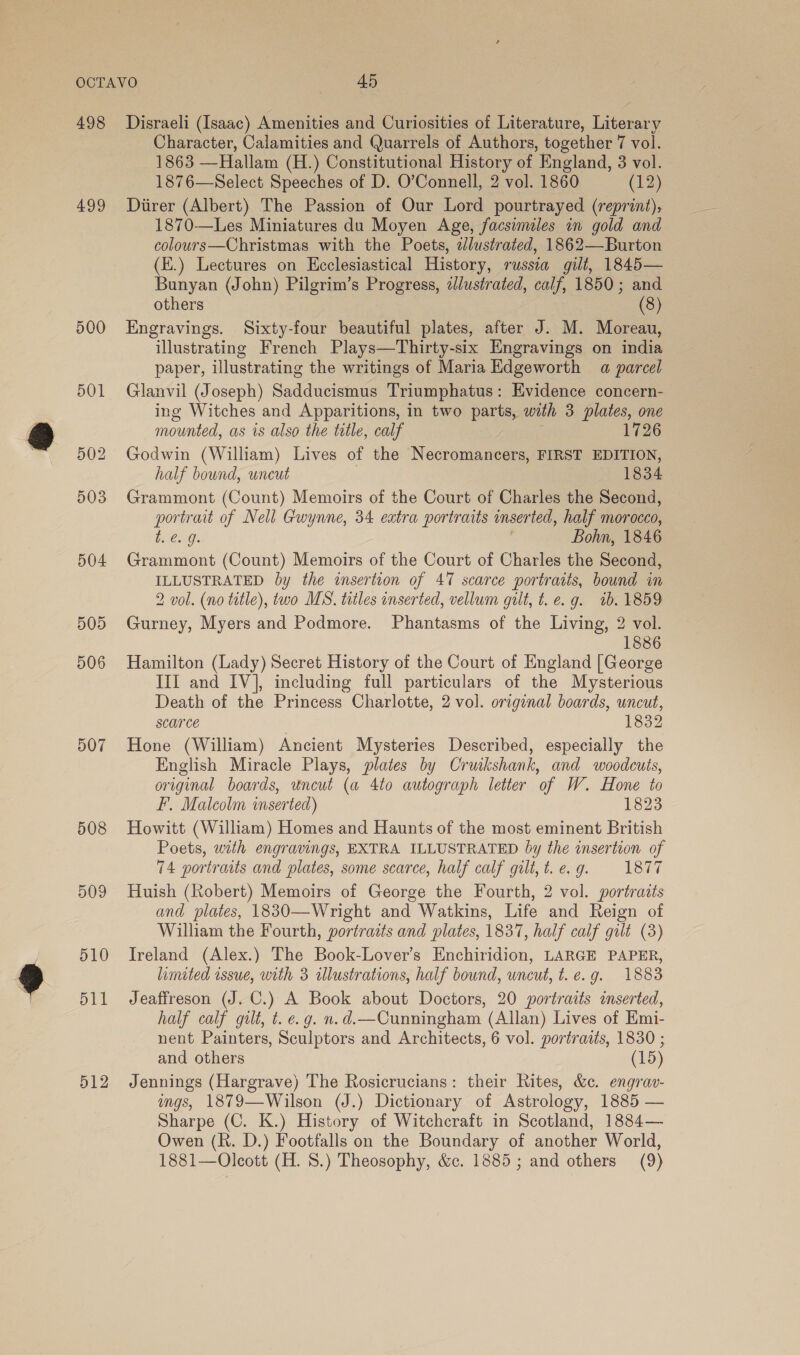 498 Disraeli (Isaac) Amenities and Curiosities of Literature, Literary Character, Calamities and Quarrels of Authors, together 7 vol. 1863 —Hallam (H.) Constitutional History of England, 3 vol. 1876—Select Speeches of D. O’Connell, 2 vol. 1860 (12) 499 Direr (Albert) The Passion of Our Lord pourtrayed (reprint), 1870-—Les Miniatures du Moyen Age, facsimiles in gold and colours—Christmas with the Poets, 2Jlustrated, 1862—Burton (E.) Lectures on Ecclesiastical History, russia gilt, 1845— Bunyan (John) Pilgrim’s Progress, illustrated, calf, 1850; and others (8) 500 Engravings. Sixty-four beautiful plates, after J. M. Moreau, illustrating French Plays—Thirty-six Engravings on india paper, illustrating the writings of Maria Edgeworth a parcel 501 Glanvil (Joseph) Sadducismus Triumphatus: Evidence concern- ing Witches and Apparitions, in two parts, with 3 plates, one mounted, as 1s also the title, calf 1726 502 Godwin (William) Lives of the Necromancers, FIRST EDITION, half bound, uneut 1834 503 Grammont (Count) Memoirs of the Court of Charles the Second, portrait of Nell Gwynne, 34 extra portraits inserted, half morocco, t:¢..9. 2 Bohn, 1846 504 Grammont (Count) Memoirs of the Court of Charles the Second, ILLUSTRATED by the insertion of 47 scarce portraits, bound in 2 vol. (no title), two MS. titles inserted, vellum gilt, t. e.g. 1b. 1859 505 Gurney, Myers and Podmore. Phantasms of the Living, 2 vol. 1886 506 Hamilton (Lady) Secret History of the Court of England [George III and IV], including full particulars of the Mysterious Death of the Princess Charlotte, 2 vol. original boards, uncut, scarce 1832 507 Hone (William) Ancient Mysteries Described, especially the English Miracle Plays, plates by Cruikshank, and woodcuts, original boards, uncut (a 4to autograph letter of W. Hone to F. Malcolm inserted) 1823 508 Howitt (William) Homes and Haunts of the most eminent British Poets, with engravings, EXTRA ILLUSTRATED by the insertion of 74 portraits and plates, some scarce, half calf gilt, t. e. g. 1877 509 Huish (Robert) Memoirs of George the Fourth, 2 vol. portraits and plates, 1830—Wright and Watkins, Life and Reign of William the Fourth, portraits and plates, 1837, half calf gilt (3) 510 Ireland (Alex.) The Book-Lover’s Enchiridion, LARGE PAPER, limited issue, with 3 illustrations, half bound, uncut, t. e.g. 1883 511 Jeaffreson (J. C.) A Book about Doctors, 20 portraits inserted, half calf gilt, t. e.g. n.d.—Cunningham (Allan) Lives of Emi- nent Painters, Sculptors and Architects, 6 vol. portraits, 1830 ; and others (15) 512 Jennings (Hargrave) The Rosicrucians: their Rites, &amp;c. engrav- igs, 1879—Wilson (J.) Dictionary of Astrology, 1885 — Sharpe (C. K.) History of Witchcraft in Scotland, 1884— Owen (R. D.) Footfalls on the Boundary of another World, 1881—Oleott (H. 8.) Theosophy, &amp;c. 1885; and others (9)