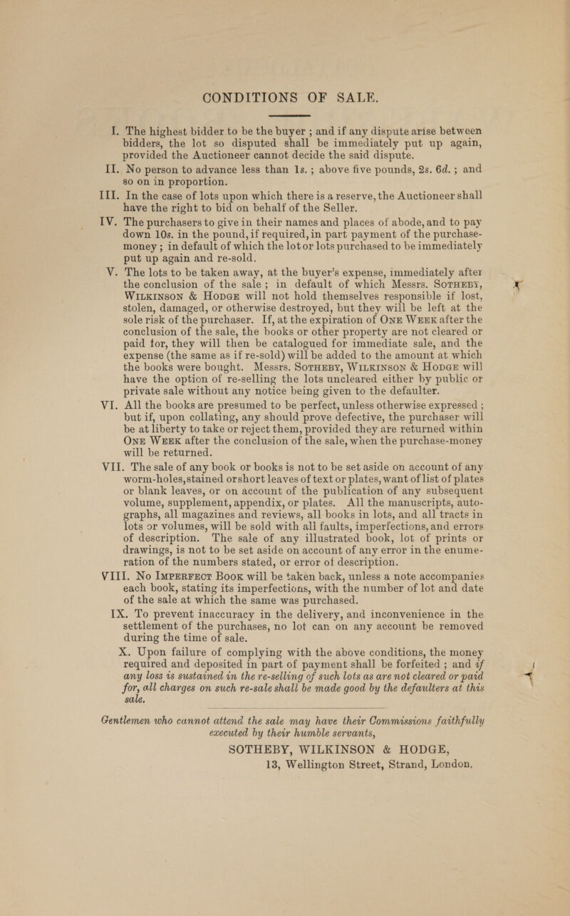CONDITIONS OF SALE. The highest bidder to be the buyer ; and if any dispute arise between bidders, the lot so disputed shall be immediately put up again, provided the Auctioneer cannot decide the said dispute. No person to advance less than ls. ; above five pounds, 2s. 6d. ; and sO On in proportion. In the case of lots upon which there is a reserve, the Auctioneer shall have the right to bid on behalf of the Seller. down 10s. in the pound, if required, in part payment of the purchase- money ; in default of which the lot or lots purchased to be immediately put up again and re-sold, the conclusion of the sale; in default of which Messrs. SorHEBY, WILKINSON &amp; Hope@E will not hold themselves responsible if lost, stolen, damaged, or otherwise destroyed, but they will be left at the sole risk of the purchaser. If, at the expiration of ONE WEEK after the conclusion of the sale, the books or other property are not cleared or paid for, they will then be catalogued for immediate sale, and the expense (the same as if re-sold) will be added to the amount at which the books were bought. Messrs. SoramBy, WILKINSON &amp; HopeE wil! have the option of re-selling the lots uncleared either by public or private sale without any notice being given to the defaulter. All the books are presumed to be perfect, unless otherwise expressed ; but if, upon collating, any should prove defective, the purchaser will be at liberty to take or reject them, provided they are returned within One WEEK after the conclusion of the sale, when the purchase-money will be returned. worm-holes, stained orshort leaves of text or plates, want of list of plates or blank leaves, or on account of the publication of any subsequent volume, supplement, appendix, or plates. All the manuscripts, auto- graphs, all magazines and reviews, all books in lots, and all tracts in lots or volumes, will be sold with all faults, imperfections, and errors of description. The sale of any illustrated book, lot of prints or drawings, is not to be set aside on account of any error in the enume- ration of the numbers stated, or error of description. each book, stating its imperfections, with the number of lot and date of the sale at which the same was purchased. settlement of the purchases, no lot can on any account be removed during the time of sale. required and deposited in part of payment shall be forfeited ; and af any loss is sustained in the re-selling of such lots as are not cleared or paid for, all charges on such re-sale shall be made good by the defaulters at this sale.  executed by their humble servants, SOTHEBY, WILKINSON &amp; HODGE, 13, Wellington Street, Strand, London,