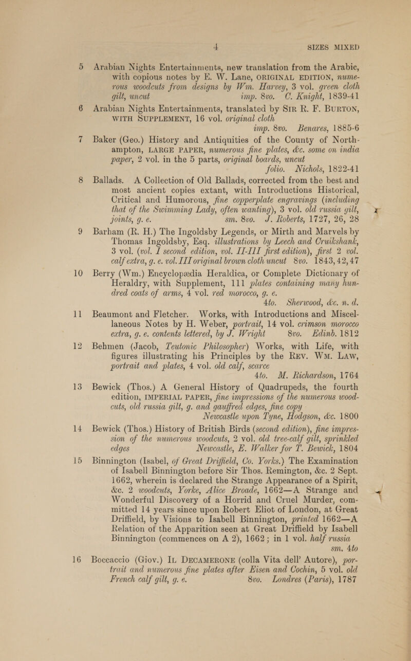 10 11 13 14 15 16 4 SIZES MIXED Arabian Nights Entertainments, new translation from the Arabic, with copious notes by KE. W. Lane, ORIGINAL EDITION, nume- rous woodcuts from designs by Wm. Harvey, 3 vol. green cloth gilt, uncut imp. 8vo. CO. Knight, 1839-41 WITH SUPPLEMENT, 16 vol. original cloth ump. 8vo. Benares, 1885-6 Baker (Geo.) History and Antiquities of the County of North- ampton, LARGE PAPER, numerous fine plates, &amp;c. some on india paper, 2 vol. in the 5 parts, original boards, uncut folio. Nichols, 1822-41 Ballads. A Collection of Old Ballads, corrected from the best and most ancient copies extant, with Introductions Historical, Critical and Humorous, fine copperplate engravings (including that of the Swimming Lady, often wanting), 3 vol. old russia gilt, joints, g. sm. 8vo. J. Roberts, 1727, 26, 28 Barham (R. H.) The Ingoldsby Legends, or Mirth and Marvels by Thomas Ingoldsby, Esq. dJlustrations by Leech and Cruikshank, 3 vol. (vol. L second edition, vol. II-III first edition), first 2 vol. calf extra, g. e. vol. IIL original brown cloth uncut 8vo. 1843, 42,47 Berry (Wm.) Encyclopedia Heraldica, or Complete Dictionary of Heraldry, with Supplement, 111 plates containing many hun- dred coats of arms, 4 vol. red morocco, g. €. 4to. Sherwood, d&amp;c. n. d. Beaumont and Fletcher. Works, with Introductions and Miscel- laneous Notes by H. Weber, portrait, 14 vol. crimson morocco extra, g. e. contents lettered, by J. Wright 8vo. Edinb. 1812 Behmen (Jacob, Teutonic Philosopher) Works, with Life, with figures illustrating his Principles by the Rev. Wm. Law, portrait and plates, 4 vol. old calf, scarce 4to. M. Richardson, 1764 Bewick (Thos.) A General History of Quadrupeds, the fourth edition, IMPERIAL PAPER, jine impressions of the numerous wood- cuts, old russia gilt, g. and gauffred edges, fine copy - Newcastle upon Tyne, Hodgson, de. 1800 Bewick (Thos.) History of British Birds (second edition), fine impres- ston of the numerous woodcuts, 2 vol. old tree-calf gilt, sprinkled edges Newcastle, E. Walker for T. Bewick, 1804 Binnington (Isabel, of Great Driffield, Co. Yorks.) The Examination of Isabell Binnington before Sir Thos. Remington, &amp;c. 2 Sept. 1662, wherein is declared the Strange Appearance of a Spirit, &amp;c. 2 woodcuts, Yorke, Alice Broade, 1662—A Strange and Wonderful Discovery of a Horrid and Cruel Murder, com- mitted 14 years since upon Robert Eliot of London, at Great Driffield, by Visions to Isabell Binnington, printed 1662—A Relation of the Apparition seen at Great Driffield by Isabell Binnington (commences on A 2), 1662; in 1 vol. half russia sm. 4to Boccaccio (Giov.) IL DECAMERONE (colla Vita dell’ Autore), por- trait and numerous fine plates after Hisen and Cochin, 5 vol. old French calf gilt, g. ¢. 8vo. Londres (Paris), 1787