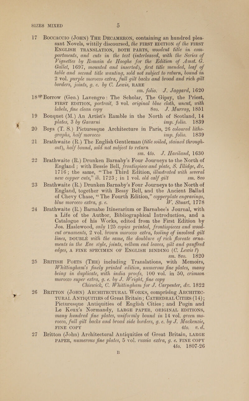 17 Boccaccio (JOHN) THE DECAMERON, containing an hundred plea- sant Novels, wittily discoursed, the FIRST EDITION of the FIRST ENGLISH TRANSLATION, BOTH PARTS, woodcut title in com- partments, and cuts in the teat (interleaved, with the Serves of Vigneties by Romain de Hooghe for the Edition of Amst. G. Gallet, 1697, mounted and inserted), first title mended, leaf of table and second title wanting, sold not subject to return, bound im 2 vol. purple morocco extra, full gilt backs and broad and rich gilt borders, joints, g. ¢. by C. Lewis, RARE sm. folio. J. Jaggard, 1620 19 26 FIRST EDITION, portrait, 3 vol. original blue cloth, uncut, with labels, fine clean copy 8vo. J. Murray, 1851 Bouquet (M.) An Artist’s Ramble in the North of Scotland, 14 plates, 3 by Gavarni imp. folio. 1839 Boys (T. 8S.) Picturesque Architecture in Paris, 26 coloured litho- graphs, half morocco ump. folio. 1839 Brathwaite (R.) The English Gentleman (tile soiled, stained through- out), half bound, sold not subject to return sm. 4to. J. Haviland, 1630 Brathwaite (R.) Drunken Barnaby’s Four Journeys to the North of England ; with Bessie Bell, frontispiece and plate, S. Illidge, ke. 1716; the same, “The Third Edition, illustrated with several new copper cuts,” 1b. 1723; in 1 vol. old calf gilt sm. 8vo Brathwaite (R.) Drunken Barnaby’s Four Journeys to the North of England, together with Bessy Bell, and the Ancient Ballad of Chevy Chase, ‘“‘ The Fourth Edition,” copperplate engravings, blue morocco extra, g. é. W. Stuart, 1778 Brathwaite (K.) Barnabz Itinerarium or Barnabee’s Journal, with a Life of the Author, Bibliographical Introduction, and a Catalogue of his Works, edited from the First Edition by Jos. Haslewood, only 125 copies printed, frontispieces and wood- cut ornaments, 2 vol. brown morocco extra, tooling of involved gilt lines, DOUBLE with the same, the doublure of rich floreate orna- ments in the Eve style, joints, vellum end leaves, gilt and gauffred edges, A FINE SPECIMEN OF ENGLISH BINDING (C. Lewis ?) sm. 8vo. 1820 BriTIsH Poets (THE) including Translations, with Memoirs, Whittingham’s finely printed edition, numerous fine plates, many being in duplicate, with india proofs, 100 vol. in 50, crimson morocco super extra, g.e. by J. Wright, fine copy Chiswick, C. Whittingham for J. Carpenter, &amp;c. 1822 BRITTON (JOHN) ARCHITECTURAL WORKS, comprising ARCHITEC- TURAL ANTIQUITIES of Great Britain; CATHEDRAL CITIES (14); Picturesque Antiquities of English Cities; and Pugin and Le Keux’s Normandy, LARGE PAPER, ORIGINAL EDITIONS, many hundred fine plates, uniformly bound in 14 vol. green mo- rocco, full gilt backs and broad side borders, g. e. by J. Mackenzie, FINE COPY 4t0. v. d. Britton (John) Architectural Antiquities of Great Britain, LARGE PAPER, numerous fine plates, 5 vol. russia extra, g. €&amp;. FINE COPY 4to. 1807-26 B