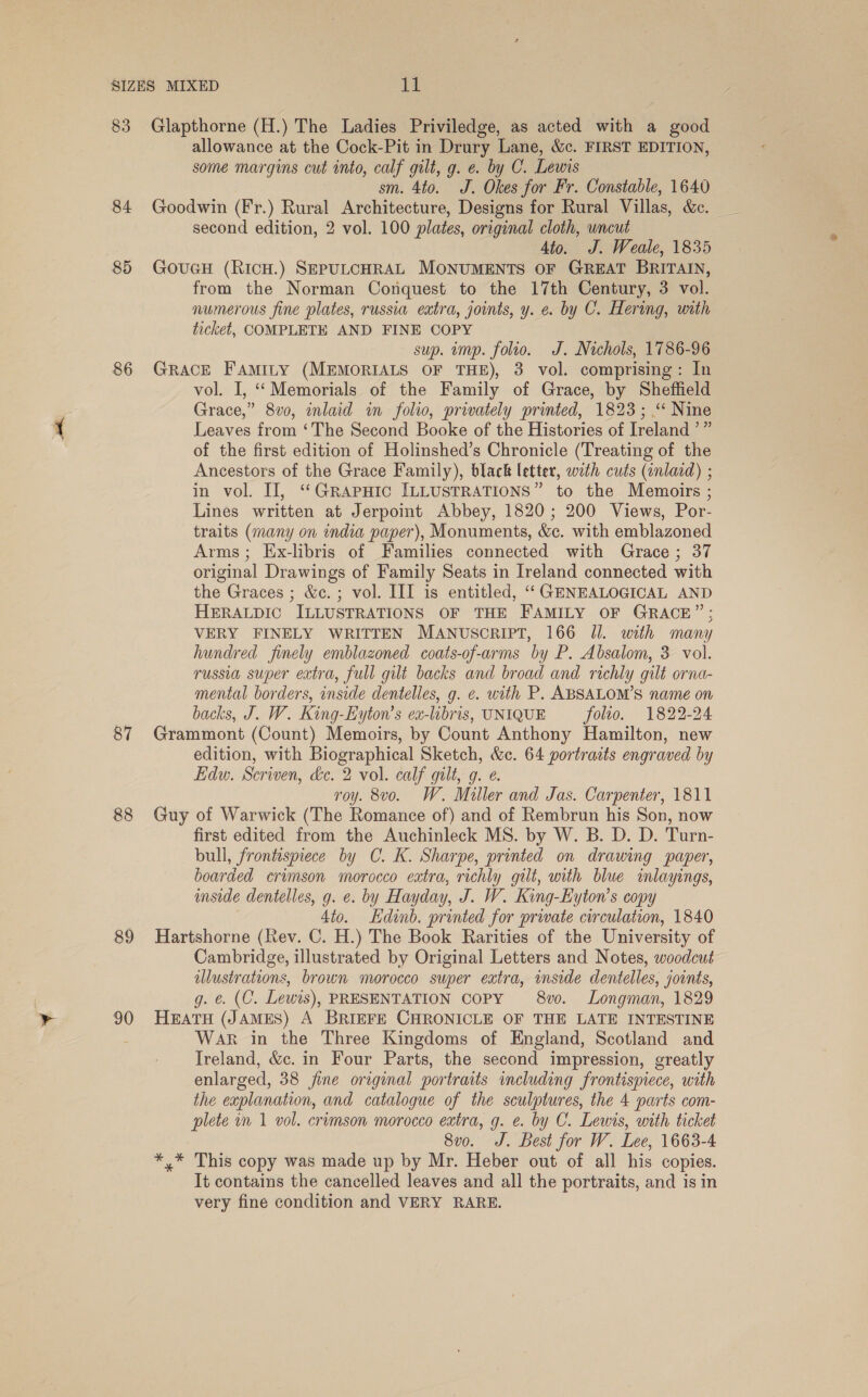 SIZES MIXED Ti 83 Glapthorne (H.) The Ladies Priviledge, as acted with a good allowance at the Cock-Pit in Drury Lane, &c. FIRST EDITION, some margins cut into, calf gilt, g. e. by C. Lewis sm. 4to. J. Okes for Fr. Constable, 1640 84 Goodwin (Fr.) Rural Architecture, Designs for Rural Villas, &c. second edition, 2 vol. 100 plates, original cloth, wncut 4to. J. Weale, 1835 85 GoucH (RicH.) SEPULCHRAL MONUMENTS OF GREAT BRITAIN, from the Norman Conquest to the 17th Century, 3 vol. numerous fine plates, russia extra, joints, y. e. by C. Hering, with ticket, COMPLETE AND FINE COPY sup. ump. folio. J. Nichols, 1786-96 86 GRACE FaAmiIty (MEMORIALS OF THE), 3 vol. comprising: In vol. I, “Memorials of the Family of Grace, by Sheffield Grace,” 8vo, inlaid in folio, privately printed, 1823; “ Nine Leaves from ‘The Second Booke of the Histories of Ireland ’” of the first edition of Holinshed’s Chronicle (Treating of the Ancestors of the Grace Family), black letter, with cuts (tnlard) ; in vol. II, ‘‘GRAPHIC ILLUSTRATIONS” to the Memoirs ; Lines written at Jerpoint Abbey, 1820; 200 Views, Por- traits (many on india paper), Monuments, &c. with emblazoned Arms; Ex-libris of Families connected with Grace; 37 original Drawings of Family Seats in Ireland connected with the Graces ; &c. ; vol. III is entitled, ‘GENEALOGICAL AND HERALDIC ILLUSTRATIONS OF THE FAMILY OF GRACE”; VERY FINELY WRITTEN MANUSCRIPT, 166 Jl. with many hundred finely emblazoned coats-of-arms by P. Absalom, 3 vol. russia super extra, full gilt backs and broad and richly gilt orna- mental borders, inside dentelles, g. e. with P. ABSALOM’S name on backs, J. W. King-Eyton’s ea-lbris, UNIQUE folio. 1822-24 87 Grammont (Count) Memoirs, by Count Anthony Hamilton, new edition, with Biographical Sketch, &c. 64 portraits engraved by Edw. Scriven, &c. 2 vol. calf gilt, q. ¢. roy. 8vo. W. Miller and Jas. Carpenter, 1811 88 Guy of Warwick (The Romance of) and of Rembrun his Son, now first edited from the Auchinleck MS. by W. B. D. D. Turn- bull, frontispiece by C. K. Sharpe, printed on drawing paper, boarded crimson morocco eatra, richly gilt, with blue inlayings, inside dentelles, g. e. by Hayday, J. W. King-Hyton’s copy 4to. Edinb. printed for prwate circulation, 1840 89 Hartshorne (Rev. C. H.) The Book Rarities of the University of Cambridge, illustrated by Original Letters and Notes, woodcut illustrations, brown morocco super extra, inside dentelles, joints, g. €. (C. Lewis), PRESENTATION COPY 8vo. Longman, 1829 90 HeatH (JAMES) A BRIEFE CHRONICLE OF THE LATE INTESTINE : WAR in the Three Kingdoms of England, Scotland and Ireland, &c. in Four Parts, the second impression, greatly enlarged, 38 fine original portraits including frontispiece, with the explanation, and catalogue of the sculptures, the 4 parts com- plete im 1 vol. crimson morocco extra, g. e. by C. Lewis, with ticket 8vo. J. Best for W. Lee, 1663-4 *,* This copy was made up by Mr. Heber out of all his copies. It contains the cancelled leaves and all the portraits, and is in very fine condition and VERY RARE.