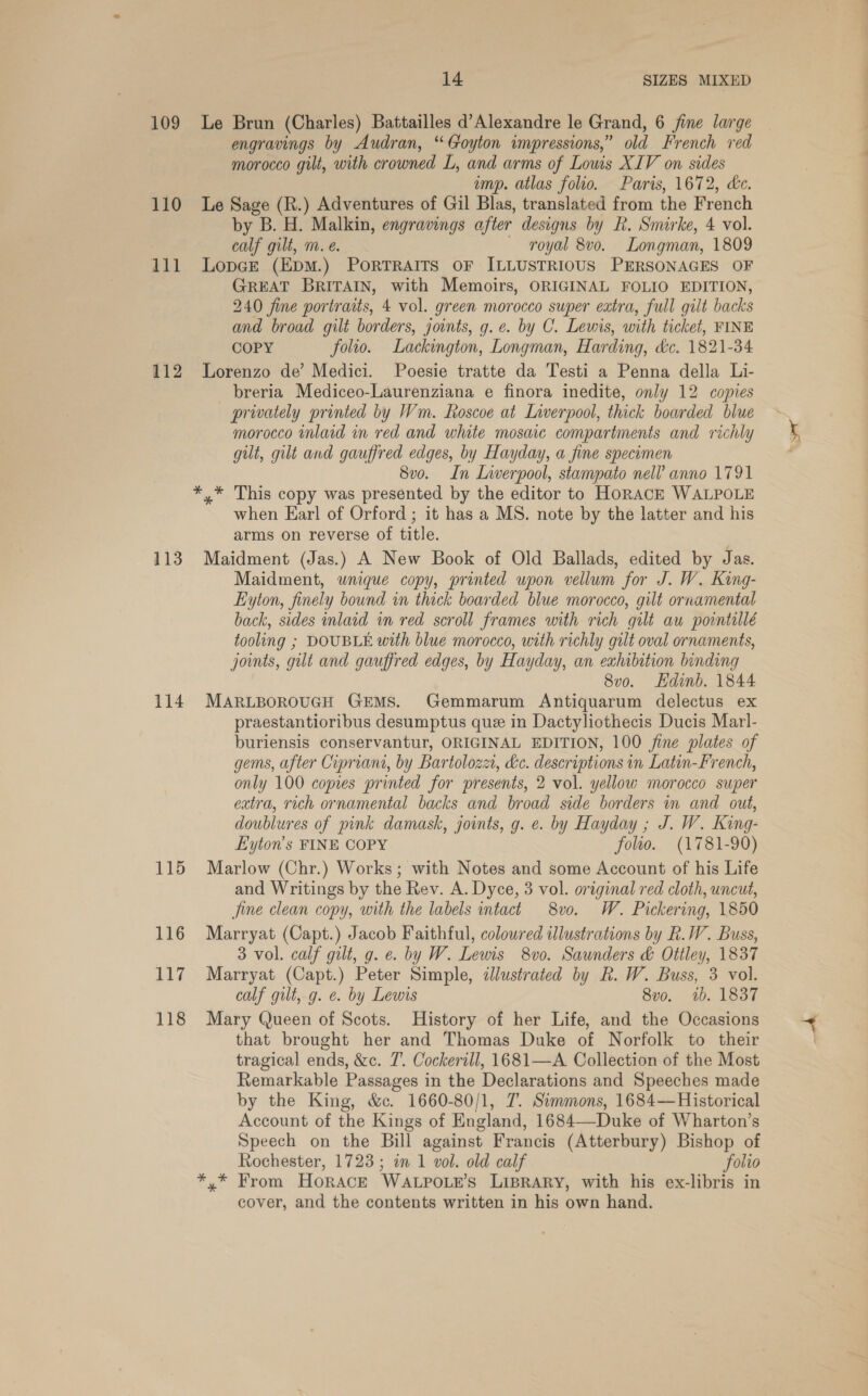 109 110 all 112 113 114 115 116 117 TIS 14 SIZES MIXED Le Brun (Charles) Battailles d’Alexandre le Grand, 6 fine large engravings by Audran, “Goyton impressions,” old French red morocco gilt, with crowned L, and arms of Lows XIV on sides imp. atlas folio. Paris, 1672, ce. Le Sage (R.) Adventures of Gil Blas, translated from the French by B. H. Malkin, engravings after designs by R. Smirke, 4 vol. calf gilt, m. eé. royal 8vo. Longman, 1809 Lopce (Epm.) Porrraits oF ILLUSTRIOUS PERSONAGES OF GREAT BRITAIN, with Memoirs, ORIGINAL FOLIO EDITION, 240 fine portraits, 4 vol. green morocco super extra, full gilt backs and broad gilt borders, joints, g. e. by C. Lewis, with ticket, FINE COPY folio. Lackington, Longman, Harding, dc. 1821-34 Lorenzo de’ Medici. Poesie tratte da Testi a Penna della Li- breria Mediceo-Laurenziana e finora inedite, only 12 copies privately printed by Wm. Roscoe at Liverpool, thick boarded blue morocco inlaid in red and white mosaic compartments and richly gut, gilt and gauffred edges, by Hayday, a fine specimen 8vo. In Liverpool, stampato nell anno 1791 when Earl of Orford ; it has a MS. note by the latter and his arms on reverse of title. Maidment (Jas.) A New Book of Old Ballads, edited by Jas. Maidment, unique copy, printed upon vellum for J. W. King- Eyton, finely bound in thick boarded blue morocco, gilt ornamental back, sides inlaid in red scroll frames with rich gut au pointillé tooling ; DOUBLE with blue morocco, with richly gult oval ornaments, joimts, gut and gauffred edges, by Hayday, an exhibition binding 8vo. Hdinb. 1844 MARLBOROUGH GEMS. Gemmarum Antiquarum delectus ex praestantioribus desumptus que in Dactyliothecis Ducis Marl- buriensis conservantur, ORIGINAL EDITION, 100 fine plates of gems, after Cipriani, by Bartolozz, &amp;c. descriptions in Latin-French, only 100 copies printed for presents, 2 vol. yellow morocco super extra, rich ornamental backs and broad side borders in and out, doublures of pink damask, joints, g. e. by Hayday ; J. W. King- Lyton’s FINE COPY folio. (1781-90) Marlow (Chr.) Works; with Notes and some Account of his Life and Writings by the Rev. A. Dyce, 3 vol. original red cloth, uncut, jine clean copy, with the labels intact 8vo. W. Pickering, 1850 Marryat (Capt.) Jacob Faithful, coloured illustrations by Rk. W. Buss, 3 vol. calf gilt, g. e. by W. Lewis 8vo. Saunders &amp; Ottley, 1837 Marryat (Capt.) Peter Simple, illustrated by R. W. Buss, 3 vol. calf gilt, g. e. by Lewis 8vo. ib. 1837 Mary Queen of Scots. History of her Life, and the Occasions that brought her and Thomas Duke of Norfolk to their tragical ends, &amp;c. 7’. Cockerill, 1681—A Collection of the Most Remarkable Passages in the Declarations and Speeches made by the King, &amp;ec. 1660-80/1, 7. Simmons, 1684— Historical Account of the Kings of England, 1684—-Duke of Wharton’s Speech on the Bill against Francis (Atterbury) Bishop of Rochester, 1723; in 1 vol. old calf folio y* From Horace WaALPOLE’S LIBRARY, with his ex-libris in cover, and the contents written in his own hand.