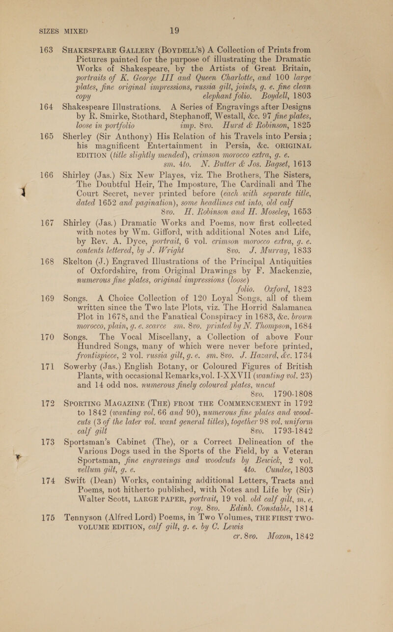 164 165 166 167 168 169 72 13 174 175 Pictures painted for the purpose of illustrating the Dramatic Works of Shakespeare, by the Artists of Great Britain, portraits of K. George III and Queen Charlotte, and 100 large plates, fine original impressions, russia gilt, joints, g. e. fine clean copy elephant folio. Boydell, 1803 Shakespeare Illustrations. A Series of Engravings after Designs by R. Smirke, Stothard, Stephanoff, Westall, &amp;c. 97 jine plates, loose in portfolio imp. 8vo. Hurst &amp; Robinson, 1825 Sherley (Sir Anthony) His Relation of his Travels into Persia ; his magnificent Entertainment in Persia, &amp;c. ORIGINAL EDITION (title slightly mended), crimson morocco extra, g. é. sm. 4to. N. Butter &amp; Jos. Bagset, 1613 Shirley (Jas.) Six New Playes, viz. The Brothers, The Sisters, The Doubtful Heir, The Imposture, The Cardinall and The Court Secret, never printed before (each with separate title, dated 1652 and pagination), some headlines cut into, old calf 8vo. HH. Robinson and H. Moseley, 1653 Shirley (Jas.) Dramatic Works and Poems, now first collected with notes by Wm. Gifford, with additional Notes and Life, by Rev. A. Dyce, portrait, 6 vol. crimson morocco extra, g. ¢. contents lettered, by J. Wright 8vo. J. Murray, 1833 Skelton (J.) Engraved Illustrations of the Principal Antiquities of Oxfordshire, from Original Drawings by F. Mackenzie, numerous fine plates, original impressions (loose) folio. Ozford, 1823 Songs. A Choice Collection of 120 Loyal Songs, all of them written since the Two late Plots, viz. The Horrid Salamanca Plot in 1678, and the Fanatical Conspiracy in 1683, &amp;c. brown morocco, plain, g. e. scarce sm. 8vo. printed by N. Thompson, 1684 Songs. The Vocal Miscellany, a Collection of above Four Hundred Songs, many of which were never before printed, frontispiece, 2 vol. russia gilt, g.e. sm. 8vo. J. Hazard, &amp;c. 1734 Sowerby (Jas.) English Botany, or Coloured Figures of British Plants, with occasional Remarks,vol. I-X_X VII (wanting vol. 23) and 14 odd nos. numerous finely coloured plates, uncut 8vo. 1790-1808 SPORTING MAGAZINE (THE) FROM THE COMMENCEMENT in 1792 to 1842 (wanting vol, 66 and 90), numerous fine plates and wood- cuts (3 of the later vol. want general titles), together 98 vol. uniform calf gilt 8vo. 1793-1842 Sportsman’s Cabinet (The), or a Correct Delineation of the Various Dogs used in the Sports of the Field, by a Veteran Sportsman, fine engravings and woodcuts by Bewick, 2 vol. vellum gilt, g. é. 4to. Cundee, 1803 Swift (Dean) Works, containing additional Letters, Tracts and Poems, not hitherto published, with Notes and Life by (Sir) Walter Scott, LARGE PAPER, portrait, 19 vol. old calf gilt, m. e. roy. 8vo. dinb. Constable, 1814 Tennyson (Alfred Lord) Poems, in Two Volumes, THE FIRST TWO- VOLUME EDITION, calf gilt, g. e. by C. Lewis | cr. 8v0o. Moxon, 1842