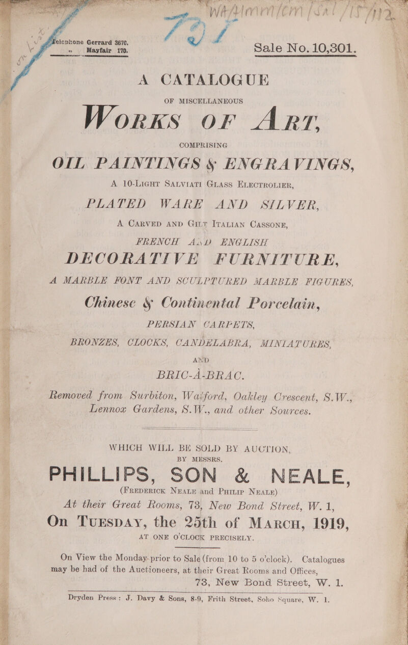    is er fT ae PT ea URIS ery ee ae ee He aNEE A Vek. i et ONES ty UE a. 6a. 6 ae + : se isthe AT a ef vee Ty Pana 5 Ba ee sities Ap ies SU ere, hth td if pera ue oi RRR a is lee &lt; : Se As Ran am ue a: iy f. i / apy} ri) ‘han ae ae F BA sun Ka age , WW + Gale ste | | : y { y | / f ie i ae mw Ph 5 i } an ae nae a of, eft f ¢ j va i f wage |  Ot eae Sale No. 10,301. A CATALOGUE . OF MISCELLANEOUS Works or ARrrz, OIL PAINTINGS § ENGRAVINGS, | A. 10-LIiGHT SALVIATI GLASS ELECTROLIER, PLATED WARE AND SILVER, | | A CARVED AND GILT ITALIAN CASSONE, FRENCH Awl ENGLISH | DECORATIVE FURNITURE, A MARBLE FONT AND SCULPTURED MARBLE FIGURES, Chinese § Continental Porcelain, PERSTAN CARPETS, _ BRONZES, CLOCKS, CANDHLABRA, MINIATURES, | AND BRIC-A-BRAC. Removed from Surbiton, Waiford, Oakley Crescent, S.W., Lennox Gardens, S.W., and other Sources.   WHICH WILL BE SOLD BY AUCTION, BY MESSRS. PHILLIPS, SON &amp; NEALE (FREDERICK Neatr and Paine Neawz) At ther Great Rooms, 73, New Bond Street, W. 1, as On TuEspDAY, the 25th of Marcu, 1919, : AT ONE OCLOCK PRECISELY. y]   On View the Monday-prior to Sale (from 10 to 5 o’clock). Catalogues may be had of the Auctioneers, at their Great Rooms and Offices, 73, New Bond Street, W. 1. 