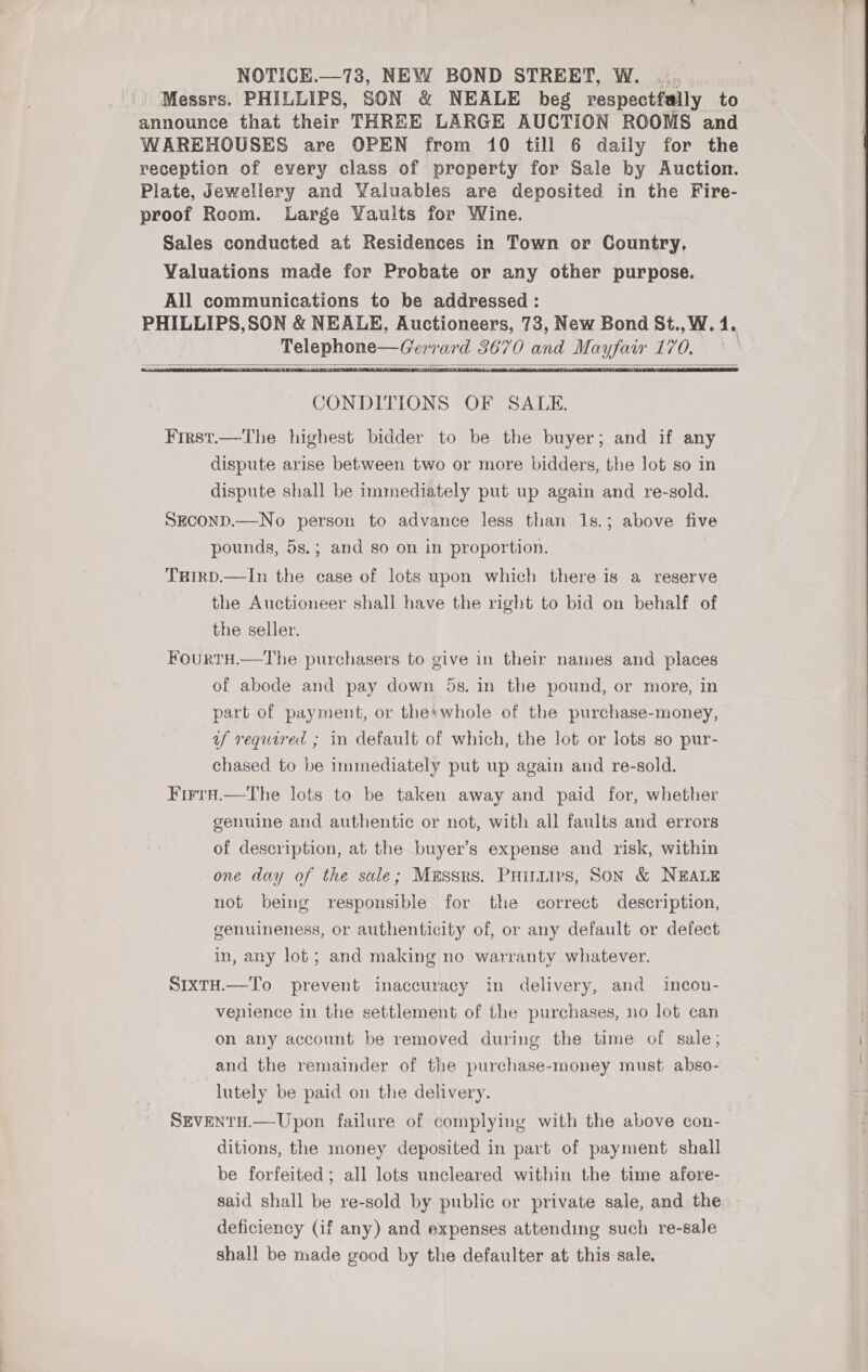 Messrs. PHILLIPS, SON &amp; NEALE beg respectfally to announce that their THREE LARGE AUCTION ROOMS and WAREHOUSES are OPEN from 10 till 6 daily for the reception of every class of property for Sale by Auction. Plate, Jewellery and Valuables are deposited in the Fire- proof Room. Large Yaults for Wine. Sales conducted at Residences in Town or Country, Valuations made for Probate or any other purpose. All communications to be addressed : PHILLIPS, SON &amp; NEALE, Auctioneers, 73, New Bond St., W. 41. Telephone age” wa de és 0 en ue ged WA &amp;   CONDITIONS OF SALE. First.—The highest bidder to be the buyer; and if any dispute arise between two or more bidders, the lot so in dispute shall be immediately put up again and re-sold. SEcCOND.—No person to advance less than 1s.; above five pounds, 5s.; and so on in proportion. THirD.—In the case of lots upon which there is a reserve the Auctioneer shall have the right to bid on behalf of the seller. Fourtu.—The purchasers to give in their names and places of abode and pay down 5s. in the pound, or more, in part of payment, or the*whole of the purchase-money, af required ; in default of which, the lot or lots so pur- chased to be immediately put up again and re-sold. FirtH.—tThe lots to be taken away and paid for, whether genuine and authentic or not, with all faults and errors of description, at the buyer’s expense and risk, within one day of the sale; Mussrs. Puiniis, Son &amp; NEALE not being responsible for the correct description, genuineness, or authenticity of, or any default or defect in, any lot; and making no warranty whatever. SIXTH.—To prevent inaccuracy in delivery, and incon- venience in the settlement of the purchases, no lot can on any account be removed during the time of sale; and the remainder of the purchase-money must abso- lutely be paid on the delivery. SEVENTH.—Upon failure of complying with the above con-— ditions, the money deposited in part of payment shall be forfeited ; all lots uncleared within the time afore- said shall be re-sold by public or private sale, and the deficiency (if any) and expenses attending such re-sale shall be made good by the defaulter at this sale. 