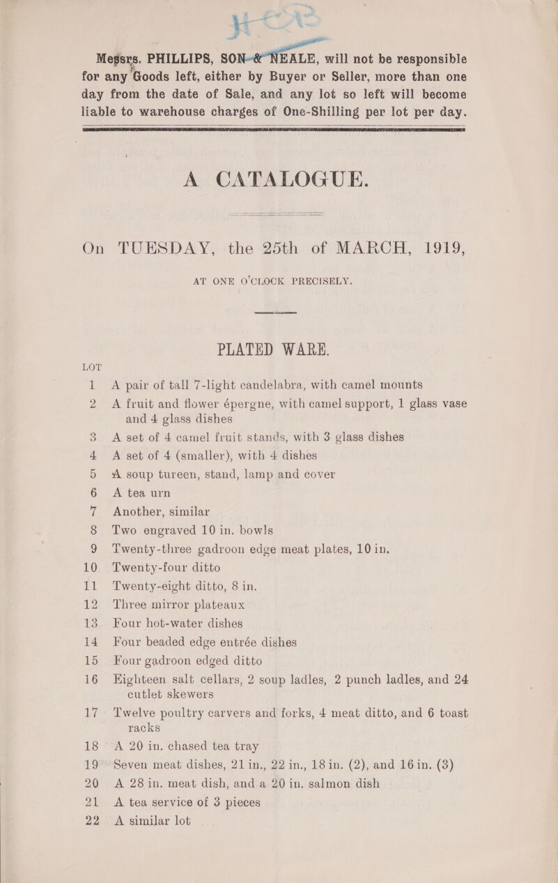   Megsrs. PHILLIPS, SON~&amp; NEALE, will not be responsible for any Goods left, either by Buyer or Seller, more than one day from the date of Sale, and any lot so left will become liable to warehouse charges of One-Shilling per lot per day.   A CATALOGUE.   On TUESDAY, the 25th of MARCH, 1919, AT ONE O'CLOCK PRECISELY. PLATED WARE. 1 A pair of tall 7-hght candelabra, with camel mounts 2 A fruit and flower épergne, with camel support, 1 glass vase and 4 glass dishes 3 A set of 4 camel fruit stands, with 3 glass dishes 4 A set of 4 (smaller), with 4 dishes 5 A soup tureen, stand, lamp and cover 6 A tea urn 7 Another, similar 8 Two engraved 10 in. bowls | 9 Twenty-three gadroon edge meat plates, 10 in. 10 Twenty-four ditto 12 Three mirror plateaux 13 Four hot-water dishes 14 Four beaded edge entrée dishes 15 Four gadroon edged ditto 16 Highteen salt cellars, 2 soup ladles, 2 punch ladles, and 24 cutlet skewers 17 Twelve poultry carvers and forks, 4 meat ditto, and 6 toast racks 18 <A 20 in. chased tea tray 19 Seven meat dishes, 21 in., 22 in., 18 in. (2), and 16in. (3) 20 A 28 in. meat dish, and a 20 in. salmon dish 21 <A tea service of 3 pieces 22 A similar lot