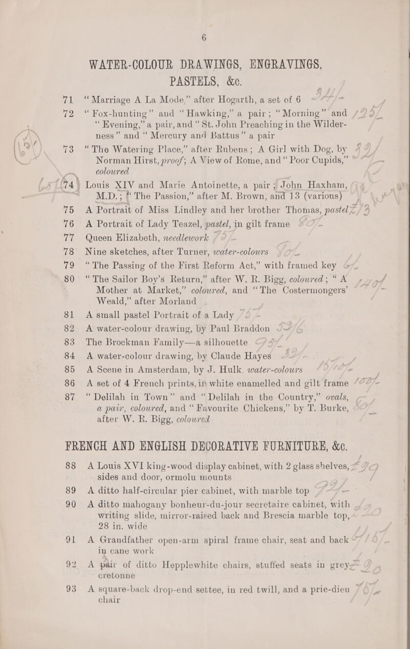 87 WATER-COLOUR DRAWINGS, ENGRAVINGS, PASTELS, &amp;e. ? “ Fox-hunting” and “Hawking,” a pair; “Morning” and ‘“ Evening,” a pair, and “St. John Preaching in the Wilder- ness” and “ Mercury and Battus” a pair “The Watering Place,” after Rubens; A Girl with Dog, by M.D. ; «The Passion,” after M. Brown, and 13 (various) A Portrait of Lady Teazel, pastel, in gilt frame Queen Elizabeth, needlework — « Nine sketches, after Turner, water-colowrs “The Passing of the First Reform Act,” with framed key “The Sailor Boy’s Return,” after W. R. Bigg, colowred; “ A Mother at Market,” colowred, and “The Costermongers’ Weald,” after Morland A small pastel Portrait of a Lady -. A water-colour drawing, by Paul Braddon ~~ The Brockman Family—a silhouette A water-colour drawing, by Claude Hayes A Scene in Amsterdam, by J. Hulk. water-colowrs “Delilah in Town” and “ Delilah in the Country,” ovads, a paw, coloured, and “ Favourite Chickens,’ by T. Burke, after W. R. Bigg, colowred 88 89 90 Syl 93 sides and door, ormolu mounts A ditto mahogany bonheur-du-jour secretaire cabinet, with writing slide, mirror-raised back and Brescia marble top, 28 in. wide in cane work cretonne chair = 