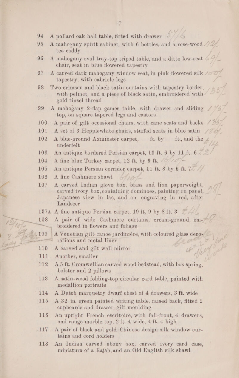 fn 94 95 7 A pollard oak hall table, fitted with drawer ¥ tea caddy A mahogany oval tray-top tripod table, and a ditto low-seat chair, seat in blue flowered tapestry A carved dark mahogany window seat, in pink flowered silk tapestry, with cabriole legs Two crimson and black satin curtains with tapestry border, with pelmet, and a piece of black satin, embroidered with gold tinsel thread top, on square tapered legs and castors A set of 3 Hepplewhite chairs, stuffed seats in blue satin underfelt A fine blue Turkey carpet, 12 ft. by 9 ft. An antique Persian corridor carpet, 11 ft. 8 by 5 ft. 7 A fine Cashmere shawl A carved Indian glove box, brass and lion paperweight, Japanese view in lac, and an engraving in red, after Landseer 118 A pair of wide Cashmere curtains, cream-ground, em-~ broidered in flowers and foliage | Ve Venetian gilt canoe jardiniére, with coloured glass ee, rations and metal liner A carved and gilt wall mirror Another, smaller A 5 ft. Cromwellian carved wood bedstead, with box spring, bolster and 2 pillows A satin-wood folding-top circular card table, painted with medallion portraits A Dutch marquetry dwarf chest of 4 drawers, 3 ft. wide A 32 in. green painted writing table, raised back, fitted 2 cupboards and drawer, gilt moulding An upright French eseritoire, with fall-front, 4 drawers, and rouge marble top, 2 ft. 4 wide, 4 ft. 4 high A pair of black and gold Chinese design silk window cur- tains and cord holders An Indian carved ebony box, carved ivory card case, miniature of a Rajah,and an Old English silk shawl