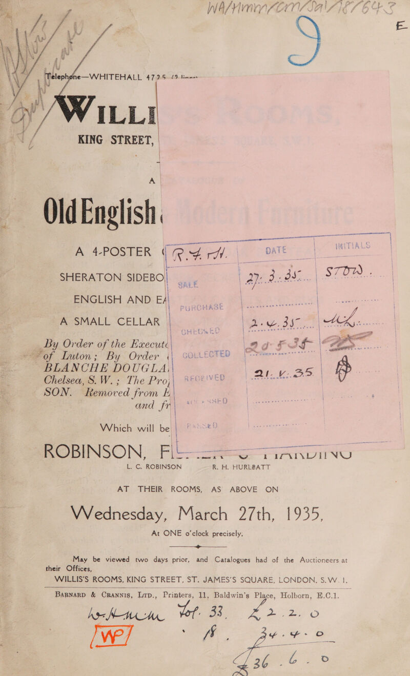 inaet  ILL] KING STREET, ee  Old English A 4-POSTER RAW. | DATE | ; HaITIALS |  | fs ! : Nefsree es SHERATON SIDEBO| e: a bbs. STOW PR ANDREA Pe ge sp ee ASMALL CELLAR | | any dt HK ee Resch ee aX - | ge m= 2 | | FOTED ‘oe a3 IS ee on Pee Faget oes > of Luton ;: By Order ( GOEL EL? ty | ae | BLA NCHE DOUGLAI|\ | Chelsea, S.W.; The Pro, RECEIVED QU KBD | SON. eoved from 5, |  and fr a | Which will be | Pabne an esa ees amw Ek XM we i STO L. C. ROBINSON R. H. HURLBATT AT THEIR ROOMS, AS ABOVE ON VVednesday, March 27th, eee: At ONE o’clock precisely.  ‘May be viewed two days prior, and C their Offices, atalogues had of the Auctioneers at WILLIS’S ROOMS, KING STREET, ST. JAMES’S SQUARE, LONDON. S.W. |}  BaRNaRD &amp; Crannis, Lip., Printers, 11, Baldvin'g Place, Holborn, E.C i | he Ana et 33. 2.2.0 ye] ie | so é