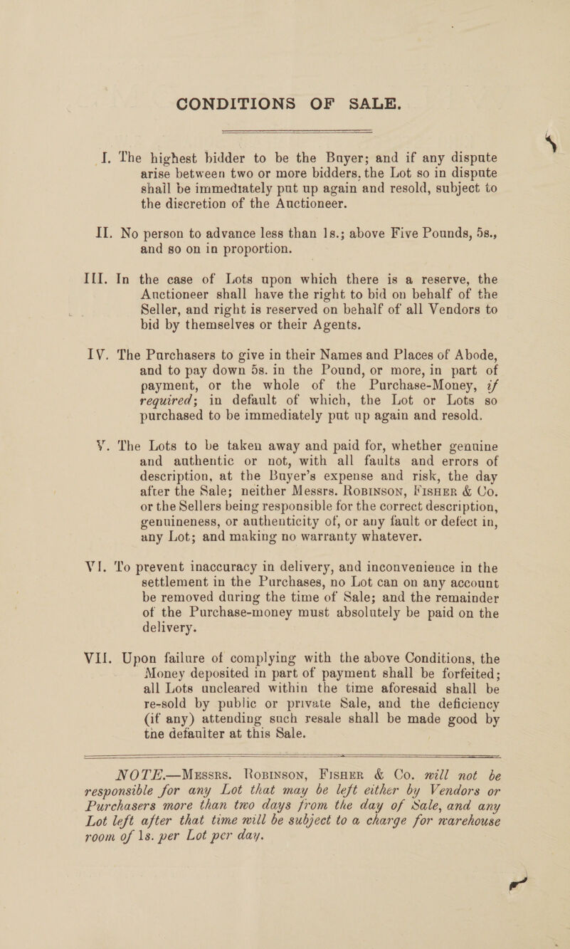 CONDITIONS OF SALE.  I. The highest bidder to be the Buyer; and if any dispute arise between two or more bidders, the Lot so in dispute shail be immediately put up again and resold, subject to the discretion of the Auctioneer. II. No person to advance less than 1s.; above Five Pounds, 5s., and so on in proportion. I{I. In the case of Lots upon which there is a reserve, the Auctioneer shall have the right to bid on behalf of the Seller, and right is reserved on behalf of all Vendors to bid by themselves or their Agents. IV. The Purchasers to give in their Names and Places of Abode, and to pay down 5s. in the Pound, or more, in part of payment, or the whole of the Purchase-Money, 7/ required; in default of which, the Lot or Lots so purchased to be immediately put up again and resold. Y. The Lots to be taken away and paid for, whether genuine and authentic or not, with all faults and errors of description, at the Buyer’s expense and risk, the day after the Sale; neither Messrs. RoBinson, FisHer &amp; Co. or the Sellers being responsible for the correct description, genuineness, or authenticity of, or any fault or defect in, any Lot; and making no warranty whatever. VI. To prevent inaccuracy in delivery, and inconvenience in the settlement in the Purchases, no Lot can on any account be removed during the time of Sale; and the remainder of the Purchase-money must absolutely be paid on the delivery. VII. Upon failure of complying with the above Conditions, the Money deposited in part of payment shall be forfeited; all Lots uncleared within the time aforesaid shall be re-sold by public or private Sale, and the deficiency (if any) attending such resale shall be made good by tne defauiter at this Sale.  == NOTE—Mussrs. Rosinson, Fisoer &amp; Co. mill not be responsible for any Lot that may be left ether by Vendors or Purchasers more than two days from the day of Sale, and any Lot left after that time will be subject to a charge for narehouse room of 1s. per Lot per day.   