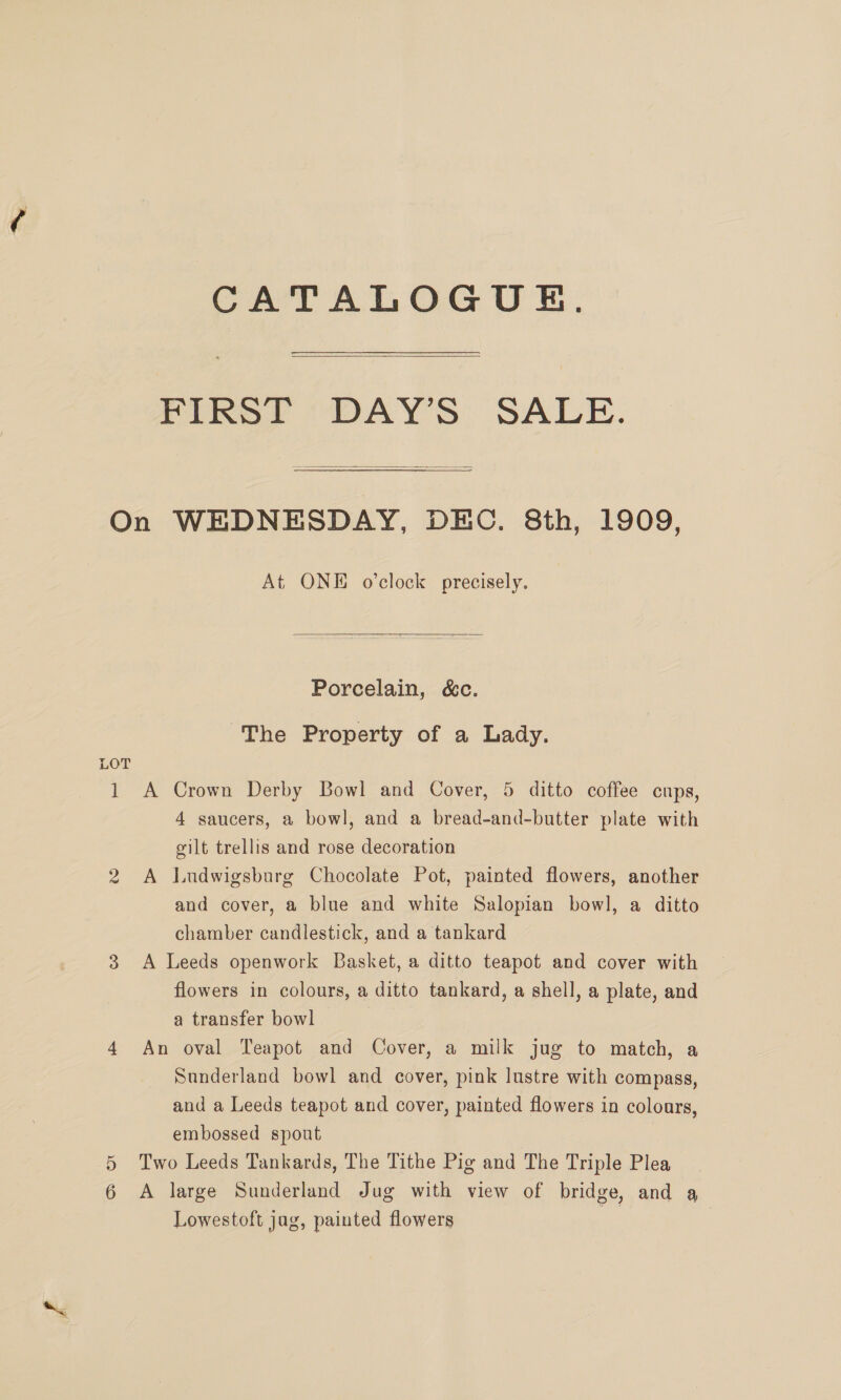 CATALOGUE.  PIRS?T “DAYS: SALE.  On WEDNESDAY, DEC. 8th, 1909, At ONE o’clock precisely.  Porcelain, &amp;c. The Property of a Lady. LOT 1 A Crown Derby Bowl and Cover, 5 ditto coffee cups, 4 saucers, a bowl, and a bread-and-butter plate with gilt trellis and rose decoration 2 A Ludwigsburg Chocolate Pot, painted flowers, another and cover, a blue and white Salopian bowl, a ditto chamber candlestick, and a tankard 3 A Leeds openwork Basket, a ditto teapot and cover with flowers in colours, a ditto tankard, a shell, a plate, and a transfer bowl 4 An oval Teapot and Cover, a milk jug to match, a Sunderland bowl and cover, pink lustre with compass, and a Leeds teapot and cover, painted flowers in coloars, embossed spout Two Leeds Tankards, The Tithe Pig and The Triple Plea A large Sunderland Jug with view of bridge, and a Lowestoft jag, painted flowers a Sr Or