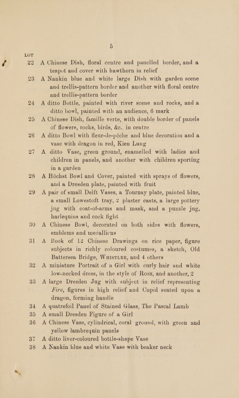 28 29 30 31 32 33 34 30 36 37 38 A Chinese Dish, floral centre and panelled border, and a teapot and cover with hawthorn in relief | A Nankin blue and white large Dish with garden scene and trellis-pattern border and another with floral centre and trellis-pattern border | A ditto Bottle, painted with river scene and rocks, and a ditto bowl, painted with an audience, 6 mark A Chinese Dish, famille verte, with double border of panels of flowers, rocks, birds, &amp;c., in centre A ditto Bowl with fleur-de-péche and blue decoration and a vase with dragon in red, Kien Lung | A ditto Vase, green ground, enamelled with ladies and children in panels, and another with children sporting in a garden : A Hochst Bowl and Cover, painted with sprays of flowers, and a Dresden plate, painted with fruit A pair of small Delft Vases, a Tournay plate, painted blue, a small Lowestoft tray, 2 plaster casts, a large pottery jug with coat-of-arms and mask, and a puzzle jug, harlequins and cock fight | A Chinese Bowl, decorated on both sides with flowers, emblems and medallicns A Book of 12 Chinese Drawings on rice paper, figare subjects in richly coloured costumes, a sketch, Old Battersea Bridge, WHISTLER, and 4 others A miniature Portrait of a Girl with curly hair and white low-necked dress, in the style of Ross, and another, 2 A large Dresden Jug with subject in relief representing Fire, figures in high relief and Cupid seated upon a dragon, forming handle A quatrefoil Panel of Stained Glass, The Pascal Lamb A small Dresden Figure of a Girl A Chinese Vase, cylindrical, coral ground, with green and yellow lambrequin panels A ditto liver-coloured bottle-shape Vase A Nankin blue and white Vase with beaker neck