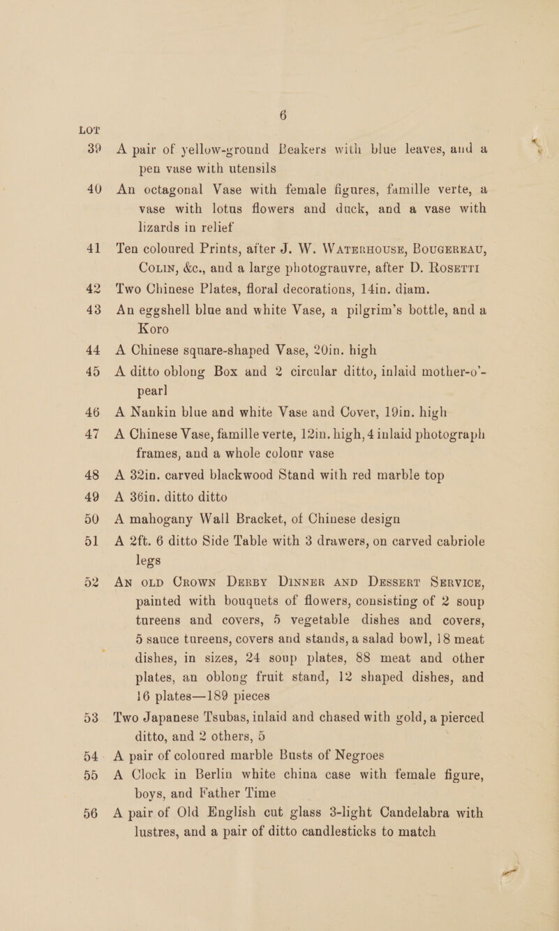 O38 a}9) 56 6 A pair of yellow-ground Beakers with blue leaves, and a pen vase with utensils An octagonal Vase with female figures, famille verte, a vase with lotus flowers and duck, and a vase with lizards in relief Ten coloured Prints, after J. W. Watrrmruousz, BouGEREAU, Couin, &amp;c., and a large photograuvre, after D. Rosgerr1 Two Chinese Plates, floral decorations, 14in. diam. An eggshell blue and white Vase, a pilgrim’s bottle, and a Koro A Chinese square-shaped Vase, 20in. high A ditto oblong Box and 2 circular ditto, inlaid mother-o’- pear] A Nankin blue and white Vase and Cover, 19in. high A Chinese Vase, famille verte, 12in. high, 4 inlaid photograph frames, and a whole colour vase A 32in. carved blackwood Stand with red marble top A 36in. ditto ditto A mahogany Wall Bracket, of Chinese design A 2ft. 6 ditto Side Table with 3 drawers, on carved cabriole legs AN oLD Crown Dersy DINNER AND DeEssERT SERVICE, painted with bouquets of flowers, consisting of 2 soup tureens and covers, 5 vegetable dishes and covers, 5 sauce tureens, covers and stands, a salad bowl, 18 meat dishes, in sizes, 24 soup plates, 88 meat and other plates, an oblong fruit stand, 12 shaped dishes, and 16 plates—189 pieces Two Japanese Tsubas, inlaid and chased with gold, a pierced ditto, and 2 others, 5 A pair of coloured marble Busts of Negroes A Clock in Berlin white china case with female figure, boys, and Father Time | : A pair of Old English cut glass 3-light Candelabra with lustres, and a pair of ditto candlesticks to match