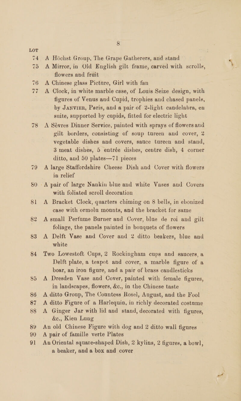 18 8 A Hochst Group, The Grape Gatherers, and stand — A Chinese glass Picture, Girl with fan A Clock, in white marble case, of Louis Seize design, with figures of Venus and Cupid, trophies and chased panels, by JANVIER, Paris, and a pair of 2-light candelabra, en suite, supported by cupids, fitted for electric light A Sévres Dinner Service, painted with sprays of flowers and gilt borders, consisting of soup tureen and cover, 2 vegetable dishes and covers, sauce tureen and stand, 3 meat dishes, 5 entrée dishes, centre dish, 4 corner ditto, and 50 plates—71 pieces A large Staffordshire Cheese Dish and Cover with flowers in relief with foliated scroll decoration A Bracket Clock, quarters chiming on 8 bells, in ebonized case with ormolu mounts, and the bracket for same A small Perfume Burner and Cover, blae de roi and gilt foliage, the panels painted in bouquets of flowers A Delft Vase and Cover and 2 ditto beakers, blue and _ white Two Lowestoft Cups, 2 Rockingham cups and saucers, a Delft plate, a teapot and cover, a marble figure of a boar, an iron figure, and a pair of brass candlesticks A Dresden Vase and Cover, painted with female figures, in landscapes, flowers, &amp;c., in the Chinese taste A ditto Group, The Countess Rosel, August, and the Fool A ditto Figure of a Harlequin, in richly decorated costume A Ginger Jar with lid and stand, decorated with figures, &amp;e., Kien Lung | An old Chinese Figure with dog and 2 ditto wali figures A pair of famille verte Plates An Oriental square-shaped Dish, 2 kylins, 2 figures, a bowl, a beaker, and a box and cover
