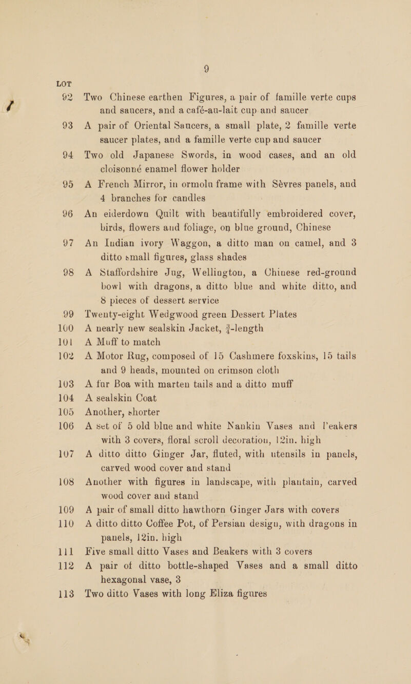 4} 97 100 101 102 103 104 105 106 108 109 110 111 112 113 Two Chinese earthen Figures, a pair of famille verte cups A pair of Oriental Saucers, a small plate, 2 famille verte saucer plates, and a famille verte cup and saucer Two old Japanese Swords, in wood cases, and an old cloisonné enamel flower holder A French Mirror, in ormolu frame with Sévres panels, and 4 branches for candles An eiderdowo Quilt with beautifully embroidered cover, birds, flowers and foliage, on blue ground, Chinese An Indian ivory Waggon, a ditto man on camel, and 3 ditto small figures, glass shades | A Staffordshire Jug, Wellington, a Chinese red-ground bowl with dragons, a ditto blue and white ditto, and 8 pieces of dessert service Twenty-eight Wedgwood green Dessert Plates A nearly new sealskin Jacket, ?-length A Muff to match A Motor Rug, composed of 15 Cashmere foxskins, 15 tails and 9 heads, mounted on crimson cloth A for Boa with marten tails and a ditto muff A sealskin Coat Another, shorter A set of 5 old blue and white Nankin Vases and Tleakers with 3 covers, floral scroll decoration, !2in. high carved wood cover and stand Another with figures in landscape, with plantain, carved wood cover and stand A pair of small ditto hawthorn Ginger Jars with covers A ditto ditto Coffee Pot, of Persian desigu, with dragons in panels, 12in. high Five small ditto Vases and Beakers with 3 covers A pair of ditto bottle-shaped Vases and a small ditto hexagonal vase, 3 Two ditto Vases with long Eliza figures