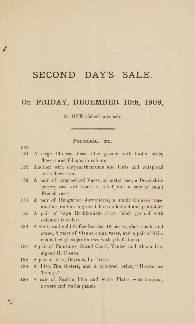 a” SECOND DAY'S SALE. At ONE o’clock precisely.  Porcelain, &amp;c. A large Chinese Vase, blue ground with ho-ho birds, Another with chrysanthemums and birds and outspread lotus flower rim A pair of long-necked Vases, on metal feet, a Devonshire pottery vase with lizard in relief, and a pair of small French vases A pair of Hungarian Jardiniéres, a small Chinese vase, another, and an engraved brass inkstand and penholder A pair of large Rockingham Jugs, black ground with coloured transfers A white and gold Coffee Service, 16 pieces, glass shade and stand, 2 pairs of Vienna china vases, and a pair of 84in. enamelled glass jardiniéres with gilt festoons A pair of Paintings, Grand Canal, Venice, and Alexandria, signed R. DomBa A pair of ditto, Beyrout, by Drrro A ditto, The Sisters, and a coloured print, ‘‘ Hearts are Trumps” A pair of Nankin blue and white Plates with bamboo, flowers and trellis panels