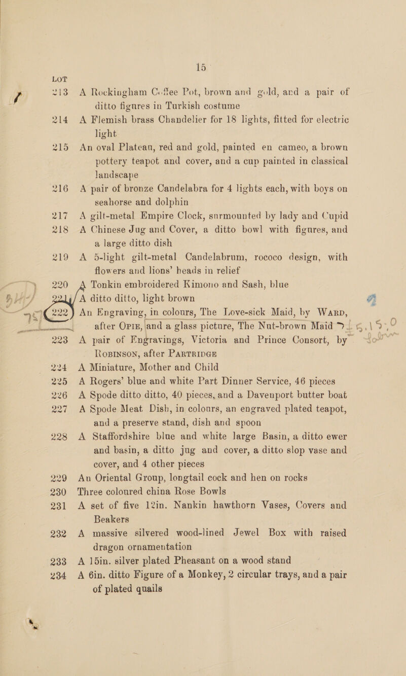 222 229 230 231 232 234 em A Rockingham Cofee Pot, brown and gold, ard a pair of ditto fignres in Turkish costume A Flemish brass Chandelier for 18 lights, fitted for electric hight An oval Platean, red and gold, painted en cameo, a brown pottery teapot and cover, and a cup painted in classical landscape A pair of bronze Candelabra for 4 lights each, with boys on seahorse and dolphin A gilt-metal Empire Clock, snrmounted by lady and Cupid A Chinese Jug and Cover, a ditto bowl with figures, and a large ditto dish A 5-light gilt-metal Candelabrum, rococo design, with flowers and lions’ heads in relief Tonkin embroidered Kimono and Sash, blue A ditto ditto, light brown An Engraving, in colours, The Love-sick Maid, by Warp, after OPIE, anda glass picture, The Nut-brown Maid >~ A pair of Fngravings, Victoria and Prince Consort, by” RoBinson, after PARTRIDGE A Miniature, Mother and Child A Rogers’ blue and white Part Dinner Service, 46 pieces A Spode ditto ditto, 40 pieces, and a Davenport butter boat A Spode Meat Dish, in colours, an engraved plated teapot, and a preserve stand, dish and spoon A Staffordshire blue and white large Basin, a ditto ewer and basin, a ditto jug and cover, a ditto slop vase and   cover, and 4 other pieces An Oriental Group, longtail cock and hen on rocks Three coloured china Rose Bowls A set of five 12in. Nankin hawthorn Vases, Covers and Beakers A massive silvered wood-lined Jewel Box with raised dragon ornamentation A 15in. silver plated Pheasant on a wood stand A 6in. ditto Figure of a Monkey, 2 circular trays, and a pair of plated quails