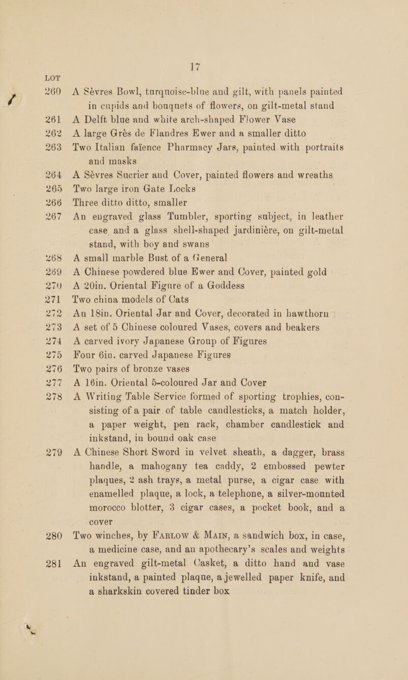 280 281 lal A Sevres Bowl, tarquoise-blnue and gilt, with panels painted in cupids and bouquets of flowers, on gilt-metal stand A Delft blue and white arch-shaped Flower Vase A large Grés de Flandres Ewer and a smaller ditto Two Italian faience Pharmacy Jars, painted with portraits and masks A Sévres Sucrier and Cover, painted flowers and wreaths Two large iron Gate Locks | Three ditto ditto, smaller An engraved glass Tumbler, sporting subject, in leather case and a glass shell-shaped jardiniére, on gilt-metal stand, with boy and swans A small marble Bust of a General A Chinese powdered blue Ewer and Cover, painted gold A 20in. Oriental Figure of a Goddess Two china models of Cats An 18in. Oriental Jar and Cover, decorated in hawthorn © A set of 5 Chinese coloured Vases, covers and beakers A carved ivory Japanese Group of Figures Four 6in. carved Japanese Figures Two pairs of bronze vases A 16in. Oriental 5-coloured Jar and Cover A Writing Table Service formed of sporting trophies, con- — sisting of a pair of table candlesticks, a match holder, a paper weight, pen rack, chamber candlestick and inkstand, in bound oak case A Chinese Short Sword in velvet sheath, a dagger, brass handle, a mahogany tea caddy, 2 embossed pewter plaques, 2 ash trays, a metal purse, a cigar case with enamelled plaque, a lock, a telephone, a silver-mounted morocco blotter, 3 cigar cases, a pocket book, and a cover | Two winches, by Fartow &amp; Many, a sandwich box, in case, a medicine case, and an apothecary’s scales and weights An engraved gilt-metal Casket, a ditto hand and vase inkstand, a painted plaque, ajewelled paper knife, and a sharkskin covered tinder box