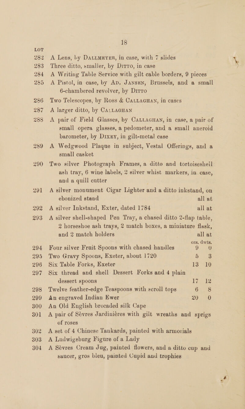 eor 283 284 285 286 287 288 289 290 291 292 293 294 299 296 297 298 299 300 301 302 303 304 18 A Lens, by DALLMEYER, In case, with 7 slides Three ditto, smaller, by Dirro, in case A Writing Table Service with gilt cable borders, 9 pieces A Pistol, in case, by Ap. JAnsEN, Brussels, and a small 6-chambered revolver, by Dirro Two Telescopes, by Ross &amp; CALLAGHAN, in cases A larger ditto, by CALLAGHAN A pair of Field Glasses, by CALLAGHAN, in case, a pair of small opera glasses, a pedometer, and a small aneroid barometer, by Dixy, in gilt-metal case A Wedgwood Plaque in subject, Vestal Offerings, and a small casket Two silver Photograph Frames, a ditto and tortoisesheil ash tray, 6 wine labels, 2 silver whist markers, in case, and a quill cutter A silver monument Cigar Lighter and a ditto inkstand, on ebonized stand all at A silver Inkstand, Exter, dated 1784 all at A silver shell-shaped Pen Tray, a chased ditto 2-flap table, 2 horseshoe ash trays, 2 match boxes, a miniature flask, and 2 match holders / all at ozs, dwts. Four silver Fruit Spoons with chased handles Oa Two Gravy Spoons, Exeter, about 1720 Dae Six Table Forks, Exeter i3 “10 Six thread and shell. Dessert Forks and 4 plain dessert spoons igi de Twelve feather-edge Teaspoons with scroll tops On 8 An engraved Indian Ewer 20, 0 An Old English brocaded silk Cape A pair of Sévres Jardiniéres with gilt wreaths and sprigs of roses A set of 4 Chinese Tankards, painted with armorials A Ludwigsburg Figure of a Lady | A Sévres Cream Jug, painted flowers, and a ditto cup and saucer, gros bleu, painted Cupid and trophies