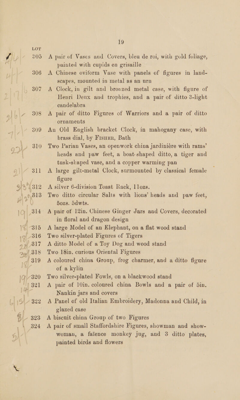 19 A pair of Vases and Covers, bleu de roi, with gold foliage, painted with cupids en grisaille A Chinese oviform Vase with panels of figures in land- scapes, mounted in metal as an urn A Clock, in gilt and bronzed metal case, with figure of Henri Deux and trophies, and a pair of ditto 3-hght candelabra A pair of ditto Figures of Warriors and a pair of ditto ornaments An Old English bracket Clock, in mahogany case, with brass dial, by Fisurr, Bath Two Parian Vases, an openwork china jardiniére with rams’ heads and paw feet, a boat-shaped ditto, a tiger and tusk-shaped vase, and a copper warming pan A large gilt-metal Clock, surmounted by classical female figure A silver 6-division Toast Rack, 1lozs. Two ditto circular Salts with lions’ heads and _ paw feet, dozs. Sdwts. A pair of 12in. Chinese Ginger Jars and Covers, decorated in floral and dragon design A large Model of an Elephant, on a flat wood stand Two silver-plated Figures of Tigers A ditto Model of a Toy Dog and wood stand Two 18in. curious Oriental Figures A coloured china Group, frog charmer, and a ditto figure of a kylin Two silver-plated Fowls, on a blackwood stand A pair of 10in. coloured china Bowls and a pair of din. Nankin jars and covers A Panel of old Italian Embroidery, Madonna and Child, in glazed case A biscuit china Group of two Figures A pair of small Staffordshire Figures, showman and show- woman, a faience monkey jug, and 3 ditto plates, painted birds and flowers