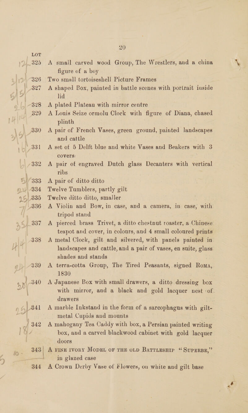 338 339 343 | 4 | 20 A small carved wood Group, The Wrestlers, and a china figure of a boy Two small tortoiseshell Picture Frames A shaped Box, painted in battle scenes with portrait inside lid A plated Plateau with mirror centre A Louis Seize ormolu Clock with figure of Diana, chased plinth | A pair of French Vases, green ground, painted landscapes and cattle A set of 5 Delft blue and white Vases and Beakers with 3 covers: A pair of engraved Dutch glass Decanters with vertical ribs A pair of ditto ditto Twelve Tumblers, partly gilt Twelve ditto ditto, smaller A Violin and Bow, in case, and a camera, in case, with tripod stand teapot and cover, in colours, and 4 small coloured prints A metal Clock, gilt and silvered, with panels painted in landscapes and cattle, and a pair of vases, en suite, glass shades and stands 1830 | A Japanese Box with small drawers, a ditto dressing box drawers A marble Inkstand in the form of a sarcophagus with gilt- metal Cupids and mounts A mahogany Tea Caddy with box, a Persian painted writing box, and a carved blackwood cabinet with gold lacquer doors | A FINE IvoRY MODEL OF THE OLD BATTLESHIP ‘“ SUPERBE,” in glazed case A Crown Derby Vase of blowers, on white and gilt base