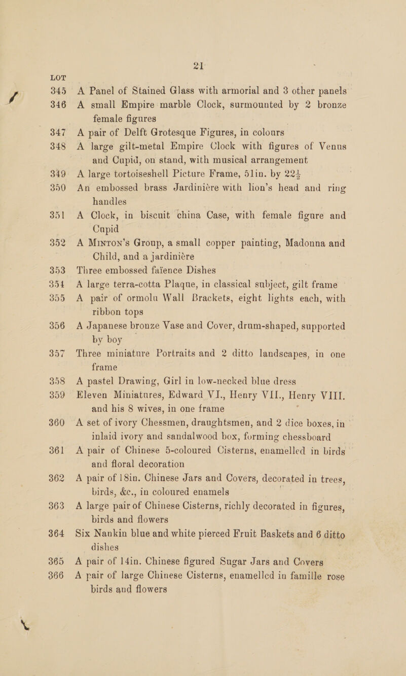 365 366 21 A Panel of Stained Glass with armorial and 3 other panels A small Empire marble Clock, surmounted by 2 bronze female figures A large gilt-metal Empire Clock with figures of Venus and Cupid, on stand, with musical arrangement A large tortoiseshell Picture Frame, 5lin. by 224 An embossed brass Jardiniére with lion’s head and ring handles | A Clock, in biscuit china Case, with female figure and Capid A Minron’s Group, a small copper painting, Madonna and Child, and a jardiniére Three embossed faience Dishes A large terra-cotta Plaque, in classical subject, gilt frame A pair of ormolu Wall Brackets, eight lights each, with ribbon tops A Japanese bronze Vase and Cover, drum-shaped, supported by boy | Three miniature Portraits and 2 ditto landscapes, in one frame A pastel Drawing, Girl in low-necked blue dress Eleven Miniatures, Edward VI., Henry VII. ee VIII. and his 8 wives, in one fries A set of ivory Chessmen, draughtsmen, and 2 dice boxes, in inlaid ivory and sandalwood box, forming chessboard A pair of Chinese 5-coloured Cisterns, enamelled in birds and floral decoration A pair of 18in. Chinese Jars and Covers, decorated i in trees, birds, &amp;c., in coloured enamels A large pair of Chinese Cisterns, richly decorated in figures, birds and flowers Six Nankin blue and white pierced Fruit Baskets and 6 ditto dishes | A pair of 14in. Chinese figured Sugar Jars and Covers A pair of large Chinese Cisterns, enamelled in famille rose birds and flowers