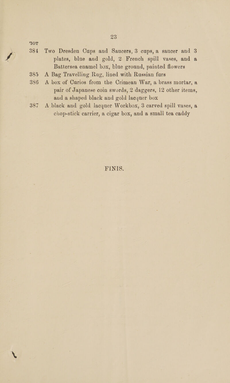 10T 38 4 385 336 387 20 Two Dresden Cups and Saucers, 3 cups, a saucer and 3 plates, blue and gold, 2 French spill vases, and a Battersea enamel box, blue ground, painted flowers A Bag Travelling Rug, lined with Russian furs A box of Carios from the Crimean War, a brass mortar, a pair of Japanese coin swords, 2 daggers, 12 other items, and a shaped black and old lacquer box A black and gold lacquer Workbox, 3 carved spill vases, a chop-stick carrier, a cigar box, and a small tea caddy FINIS.