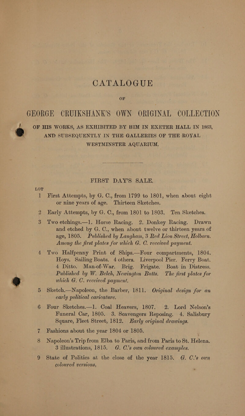 OF GEORGE CRUIKSHANK’S OWN ORIGINAL COLLECTION @ OF HIS WORKS, AS EXHIBITED BY HIM IN EXETER HALL IN 1863, AND SUBSEQUENTLY IN THE GALLERIES OF THE ROYAL WESTMINSTER AQUARIUM,  FIRST DAY’S SALE. LOT 1 First Attempts, by G. C., from 1799 to 1801, when about eight or nine years of age. Thirteen Sketches. 2 Karly Attempts, by G. C., from 1801 to 1803. Ten Sketches. 3 Two etchings.—1. Horse Racing. 2. Donkey Racing. Drawn and etched by G. C., when about twelve or thirteen years of age, 1805. Published by Langham, 3 Red Lion Street, Holborn. Among the first plates for which G. C. received payment. 4 Two Halfpenny Print of Ships.—Four compartments, 1804. Hoys. Sailing Boats. 4 others. Liverpool Pier. Ferry Boat. 4 Ditto. Man-of-War. Brig. Frigate. Boat in Distress. Published by W. Belch, Newington Butts. The first plates for 3 which G. C. received payment. 5 Sketch.—Napoleon, the Barber, 1811. Original design for an early political caricature. 6 Four Sketches.—l. Coal Heavers, 1807. 2. Lord Nelson’s Funeral Car, 1805. 3. Scavengers Reposing. 4. Salisbury Square, Fleet Street, 1812. Harly original drawings. 7 Fashions about the year 1804 or 1805. 8 Napoleon’s Trip from Elba to Paris, and from Paris to St. Helena. 3 illustrations, 1815. G. C.’s own coloured examples. 9 State of Politics at the close of the year 1815. G. C.’s own coloured versions,