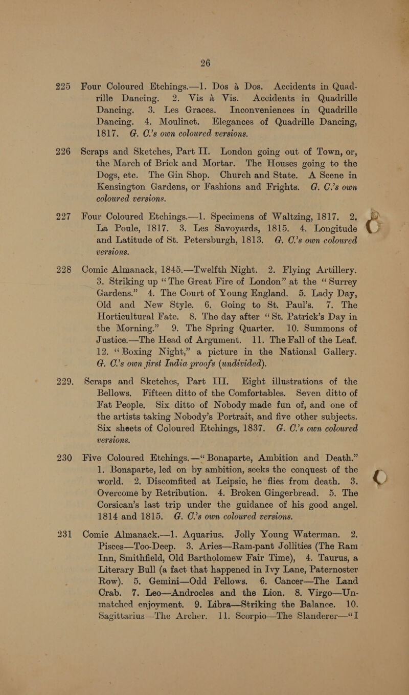 bo 26 rille Dancing. 2. Vis a Vis. Accidents in Quadrille Dancing. 3. Les Graces. Inconveniences in Quadrille Dancing. 4. Moulinet. Elegances of Quadrille Dancing, 1817. G. C’s own coloured versions. Scraps and Sketches, Part II. London going out of Town, or, the March of Brick and Mortar. The Houses going to the Dogs, etc. The Gin Shop. Church and State. A Scene in Kensington Gardens, or Fashions and Frights. G. C.’s own coloured versions. Four Coloured Etchings.—1. Specimens of Waltzing, 1817. 2. La Poule, 1817. 3. Les Savoyards, 1815. 4. Longitude and Latitude of St. Petersburgh, 1813. G. C.’s own coloured versions. Comic Almanack, 1845.—Twelfth Night. 2. Flying Artillery. 3. Striking up “ The Great Fire of London” at the “Surrey Gardens.” 4. The Court of Young England. 5. Lady Day, Old and New Style. 6. Going to St. Paul’s. 7. The Horticultural Fate. 8. The day after “St. Patrick’s Day in the Morning.” 9. The Spring Quarter. 10. Summons of Justice.—The Head of Argument. 11. The Fall of the Leaf. 12. “ Boxing Night,” a picture in the National Gallery. G. C.’s own first India proofs (undivided). Scraps and Sketches, Part III. Eight illustrations of the Bellows. Fifteen ditto of the Comfortables. Seven ditto of Fat People. Six ditto of Nobody made fun of, and one of the artists taking Nobody’s Portrait, and five other subjects. Six sheets of Coloured Etchings, 1837. G. C.’s own coloured versions. 1. Bonaparte, led on by ambition, seeks the conquest of the world. 2. Discomfited at Leipsic, he flies from death. 3. Overcome by Retribution. 4. Broken Gingerbread. 5, The Corsican’s last trip under the guidance of his good angel. 1814 and 1815. G. Cs own coloured versions. Pisces—Too-Deep. 3. Aries—Ram-pant Jollities (The Ram Inn, Smithfield, Old Bartholomew Fair Time), 4. Taurus, a Literary Bull (a fact that happened in Ivy Lane, Paternoster Row). 5. Gemini—Odd Fellows. 6. Cancer—The Land Crab. 7. Leo—Androcles and the Lion. 8. Virgo—Un- matched enjoyment. 9. Libra—Striking the Balance. 10. Sagittarius—The Archer. 11. Scorpio—The Slanderer—*I . es p al ()