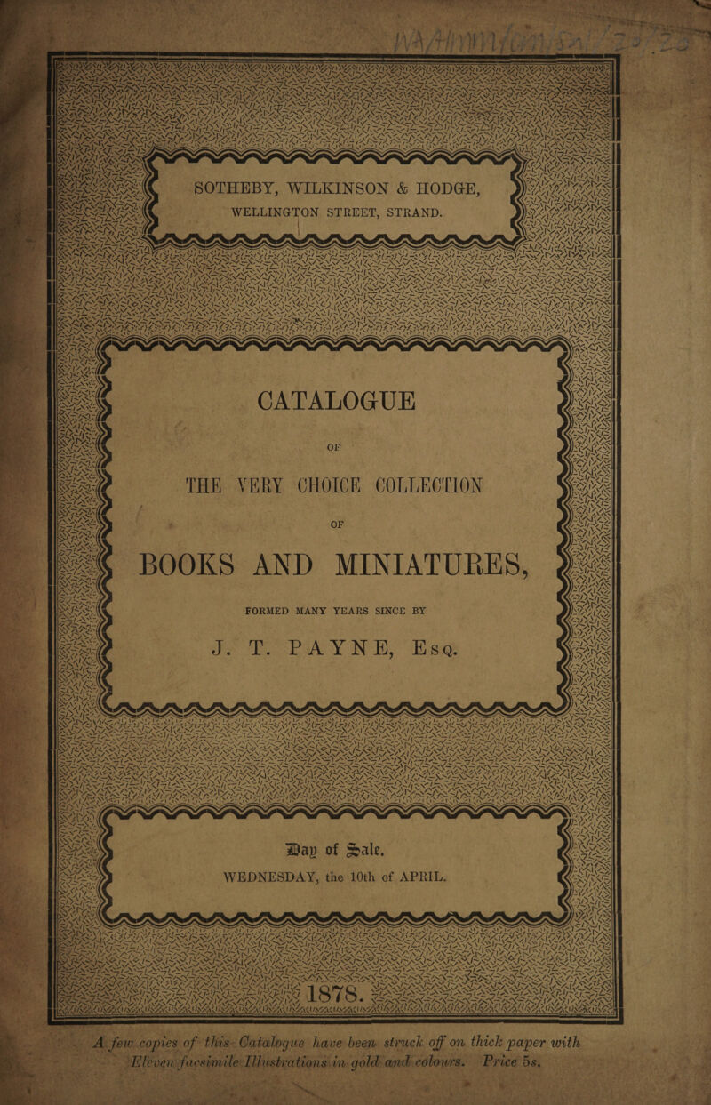 enero ere ‘ 7 she Nye Sy, Wee) SVN BATNY CU SAY 5 WAAUNEASURANL URAL ANIS REGue yas CNA NAL, 4. : aera =. le pa M7, : AR / f va ae ree es — — — FS I ZS NSANNDEN PX PPSN DIS AAS Z\4. &lt; Ik IX hK AR £17 SOTHEBY, WILKINSON &amp; HODGE, WELLINGTON STREET, STRAND. — NORD SI ey YN — = SAR yy. Np aN 4 A 7a) SINE “&lt;I 7% 5 93 CATALOGUE 1 | WSN, Or THE VERY CHOICE COLLECTION OF o&gt; 4 \ ne vy VN a fe I “N 4, - te ~ a) 7. a ( be | WN 3 I v V4 ea ~/, . rap 4: N 73, ay Vt \ Way of Sale. WEDNESDAY, the 10th of APRIL. ~. Rae 7 (Sle IA 7 [XSI SST LISI SAI ZG © NSENAARAZ ASR AOA : / v 4 sei NA SOLS: WPAN SAN PONDS! OVEN — STIS NINA MI SACMISG AUS MEN BRILL ERLE RR EAN ALLAN aper with ; ‘ : ‘ r oir * o&gt; 2. . r Pia A ks ~ &gt; aa Wy SF net 4 eae ae Pi ; Sere hee A f Os a ; H : . 
