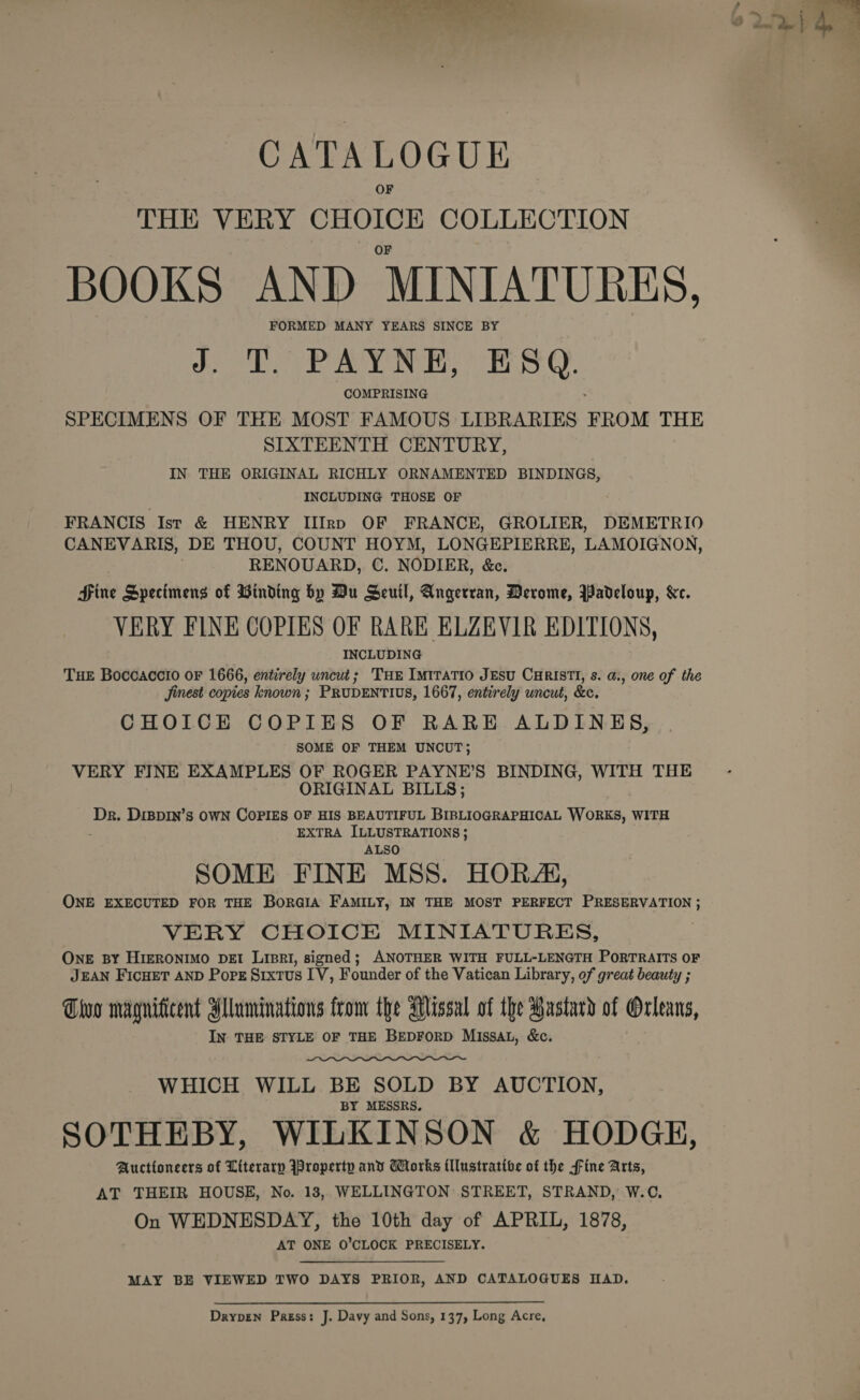  &gt; =e Jae we tp aS A en CATALOGUE THE VERY CHOICE COLLECTION BOOKS AND MINIATURES. FORMED MANY YEARS SINCE BY J. T. PAYNE, ESQ. COMPRISING SPECIMENS OF THE MOST FAMOUS LIBRARIES FROM THE SIXTEENTH CENTURY, IN THE ORIGINAL RICHLY ORNAMENTED BINDINGS, INCLUDING THOSE OF FRANCIS Ist &amp; HENRY IlI[rp OF FRANCE, GROLIER, DEMETRIO CANEVARIS, DE THOU, COUNT HOYM, LONGEPIERRE, LAMOIGNON, RENOUARD, C. NODIER, &amp;c. Hine Specimens of Binding by Du Seuil, Angerran, Derome, Padeloup, &amp;c. VERY FINE COPIES OF RARE ELZEVIR EDITIONS, INCLUDING THE Boccaccio or 1666, entirely uncut; THe Imiratio JEsu CaRISTI, s. a., one of the Jinest copies known ; PRUDENTIUS, 1667, entirely uncut, &amp;c. CHOICE COPIES OF RARE ALDINES, SOME OF THEM UNCUT; VERY FINE EXAMPLES OF ROGER PAYNE’S BINDING, WITH THE ORIGINAL BILLS; ae DIBDIN’s OWN COPIES OF HIS BEAUTIFUL BIBLIOGRAPHICAL WORKS, WITH EXTRA ILLUSTRATIONS ; ALSO SOME FINE MSS. HORA, ONE EXECUTED FOR THE BorGIA FAMILY, IN THE MOST PERFECT PRESERVATION ; VERY CHOICE MINIATURES, OnE BY HIERONIMO DEI LipRI, signed; ANOTHER WITH FULL-LENGTH PoRTRAITS OF JEAN FICHET AND Pore Srxtus IV, Founder of the Vatican Library, of great beauty ; Tho magnificent Mlaminations from the Missal of the Bastard of Orleans, IN THE STYLE OF THE BEDFORD MIssAL, &amp;c.  WHICH WILL BE SOLD BY AUCTION, BY MESSRS. SOTHEBY, WILKINSON &amp; HODGE, Auctioneers of Literary Iproperty and Works {llustrative of the fine Arts, AT THEIR HOUSE, No. 18, WELLINGTON STREET, STRAND, W.C, On WEDNESDAY, the 10th day of APRIL, 1878, AT ONE O’CLOCK PRECISELY. MAY BE VIEWED TWO DAYS PRIOR, AND CATALOGUES HAD. Drypen Press: J. Davy and Sons, 137, Long Acre,