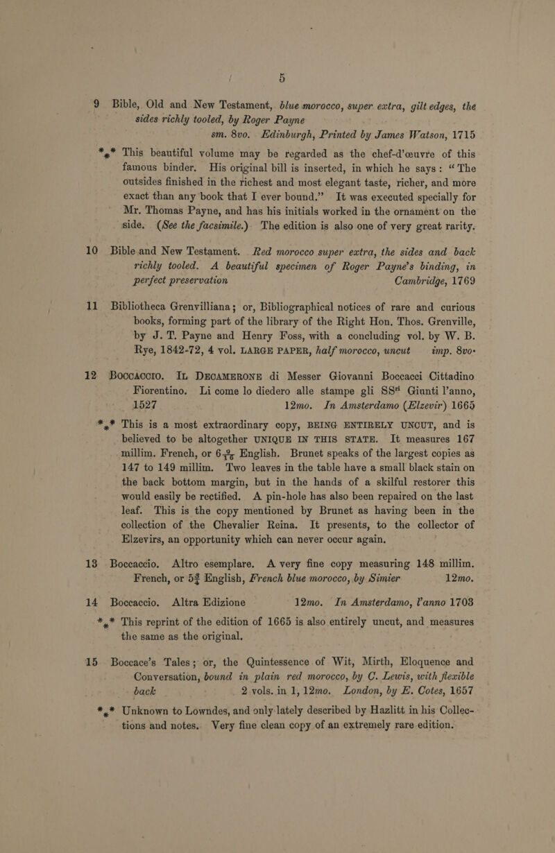 9 Bible, Old and New Testament, blue morocco, super extra, gilt edges, the sides richly tooled, by Roger Payne sm. 8vo. Edinburgh, Printed by James Watson, 1715 *»* This beautiful volume may be regarded as the chef-d’ceuvre of this famous binder. His original bill is inserted, in which he says: “ The outsides finished in the richest and most elegant taste, richer, and more exact than any book that I ever bound.” It was executed specially for Mr. Thomas Payne, and has his initials worked in the ornament on the side. (See the facsimile.). The edition is also one of very great rarity. 10 Bibleand New Testament. Red morocco super extra, the sides and back richly tooled. A beautiful specimen of Roger Payne’s binding, in perfect preservation Cambridge, 1769 11 _ Bibliotheca Grenvilliana; or, Bibliographical notices of rare and curious books, forming part of the library of the Right Hon. Thos. Grenville, by J. T. Payne and Henry Foss, with a concluding vol. by W. B. Rye, 1842-72, 4 vol. LARGE PAPER, half morocco, uncut imp. 8vo- 12 Boocaccro. It DECAMERONE di Messer Giovanni Boccacci Cittadino Fiorentino. Li come lo diedero alle stampe gli SS Giunti l’anno, 1527 12mo. In Amsterdamo (Elzevir) 1665 *.* This is a most extraordinary copy, BEING ENTIRELY UNCUT, and is believed to be altogether UNIQUE IN THIS STATE. It measures 167 millim. French, or 6-2, English. Brunet speaks of the largest copies as 147 to 149 millim. Two leaves in the table have a small black stain on the back bottom margin, but in the hands of a skilful restorer this would easily be rectified. A pin-hole has also been repaired on the last leaf. This is the copy mentioned by Brunet as having been in the collection of the Chevalier Reina. It presents, to the collector of Elzevirs, an opportunity which can never occur again. 13 Boccaccio. Altro esemplare. A very fine copy measuring 148 millim. French, or 52 English, French blue morocco, by Simier 12mo. 14 Boccaccio. Altra Edizione 12mo. In Amsterdamo, Vanno 1703 | ** This reprint of the edition of 1665 is also entirely uncut, and measures the same as the original. 15. Boccace’s Tales; or, the Quintessence of Wit, Mirth, Eloquence and Conversation, bound in plain red morocco, by C. Lewis, with flexible back 2-vols.in 1,12mo. London, by E. Cotes, 1657 ** Unknown to Lowndes, and only lately described by Hazlitt in his Collec- tions and notes. Very fine clean copy of an extremely rare edition.