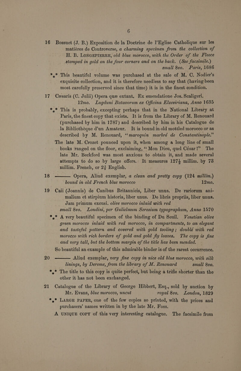 16 Bossuet (J. B.) Exposition de la Doctrine de l’Eglise Catholique sur les matiéres de Controverse, a charming specimen from the collection of H. B. LONGEPIERRE, old blue morocco, with the Order of the Fleece stamped in gold on the four corners and on the back. (See facsimile.) small 8vo. Paris, 1686 *.* This beautiful volume was purchased at the sale of M. C. Nodier’s exquisite collection, and it is therefore needless to say that (having been most carefully preserved since that time) it is in the finest condition. 17 Ceasaris (C. Julii) Opera que extant. Ex emendatione Jos. Scaligeri. 12mo. Lugduni Batavorum ex Oficina Elzeviriana, Anno 1635 *,* This is probably, excepting perhaps that in the National Library at Paris, the finest copy that exists, It is from the Library of M. Renouard (purchased by him in 1787) and described. by him in his Catalogue de la Bibliotheque d’un Amateur. It is bound in old mottled morocco or as described by M. Renouard, ‘‘maroquin marbré de Constantinople.” The late M. Crozet pounced upon it, when among a long line of small books ranged on the floor, exclaiming, ‘“‘ Mon Dieu, quel César!” The late Mr. Beckford was most anxious to obtain it, and made several attempts to do so by large offers. It measures 1271 millim. by 73 millim. French, or 23 English. 18 Opera, Aliud exemplar, a clean and pretty copy (124 millim.) bound in.old French blue morocco 12mo.  19 Caii (Joannis) de Canibus Britannicis, Liber unus. De rariorum ani- malium et stirpium historia, liber unus. De libris propriis, liber unus. Jam primum excusi. olive morocco inlaid with red small 8vo. Londini, per Gulielmum Seresium typographum, Anno 1570 ** A very beautiful specimen of the binding of Du Seuil. Venetian olive green morocco inlaid with red morocco, in compartments, to an elegant and tasteful pattern and covered with gold tooling; doublé with red morocco with rich borders of gold and gold fly leaves. The copy is fine and very tall, but the bottom margin of the title has been mended. So beautiful an example of this admirable binder is of the rarest occurrence. 20 Aliud exemplar, very fine copy in nice old blue morocco, with silk linings, by Derome, from the library of M. Renouard small 8vo.  *_* The title to this copy is quite perfect, but being a trifle shorter than the other it has not been exchanged. 21 Catalogue of the Library of George Hibbert, Esq., sold by auction by Mr. Evans, blue morocco, uncut royal 8vo. London, 1829 *, LARGE PAPER, one of the few copies so printed, with the prices and purchasers’ names written in by the late Mr. Foss. A UNIQUE copy of this very interesting catalogue. The facsimile from