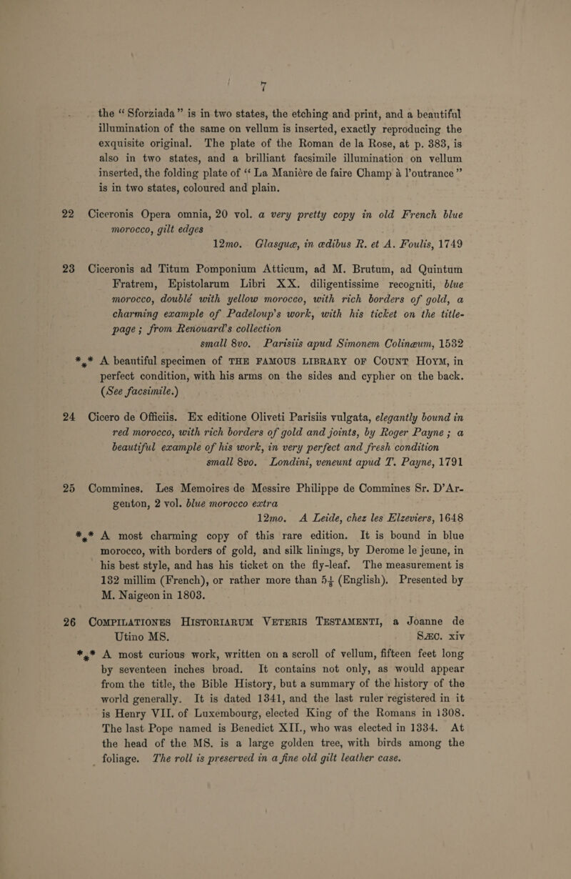 the ‘‘ Sforziada” is in two states, the etching and print, and a beautiful illumination of the same on vellum is inserted, exactly reproducing the exquisite original. The plate of the Roman de la Rose, at p. 383, is also in two states, and a brilliant facsimile illumination on vellum inserted, the folding plate of ‘‘ La Maniére de faire Champ 4 l’outrance ” is in two states, coloured and plain. 22 Ciceronis Opera omnia, 20 vol. a very pretty copy in old French blue morocco, gilt edges 12mo. Glasgue, in edibus R. et A. Foulis, 1749 23 Ciceronis ad Titum Pomponium Atticum, ad M. Brutum, ad Quintum Fratrem, Epistolarum Libri XX. diligentissime recogniti, blue morocco, doublé with yellow morocco, with rich borders of gold, a charming example of Padeloup’s work, with his ticket on the title- page; from Renouard’s collection small 8vo. Parisiis apud Simonem Colineum, 1532 *,* A beautiful specimen of THE FAMOUS LIBRARY OF Count HovyM, in perfect condition, with his arms on the sides and cypher on the back. (See facsimile.) 24 Cicero de Officiis. Ex editione Oliveti Parisiis vulgata, elegantly bound in red morocco, with rich borders of gold and joints, by Roger Payne; a beautiful example of his work, in very perfect and fresh condition small 8vo. Londini, veneunt apud T. Payne, 1791 25 Commines. Les Memoires de Messire Philippe de Commines Sr. D’Ar- genton, 2 vol. blue morocco extra 12mo. &lt;A Lede, chez les Hlzeviers, 1648 *.* A most charming copy of this rare edition. It is bound in blue morocco, with borders of gold, and silk linings, by Derome le jeune, in his best style, and has his ticket on the fly-leaf. The measurement is 132 millim (French), or rather more than 5} (English), Presented by M. Naigeon in 1808. 26 COMPILATIONES HISTORIARUM VETERIS TESTAMENTI, a Joanne de Utino MS. SZC. xiv *,* A most curious work, written on a scroll of vellum, fifteen feet long by seventeen inches broad. It contains not only, as would appear from the title, the Bible History, but a summary of the history of the world generally. It is dated 1341, and the last ruler registered in it is Henry VII. of Luxembourg, elected King of the Romans in 1308. The last Pope named is Benedict XII., who was elected in 1334. At the head of the MS. is a large golden tree, with birds among the foliage. The roll is preserved in a fine old gilt leather case.